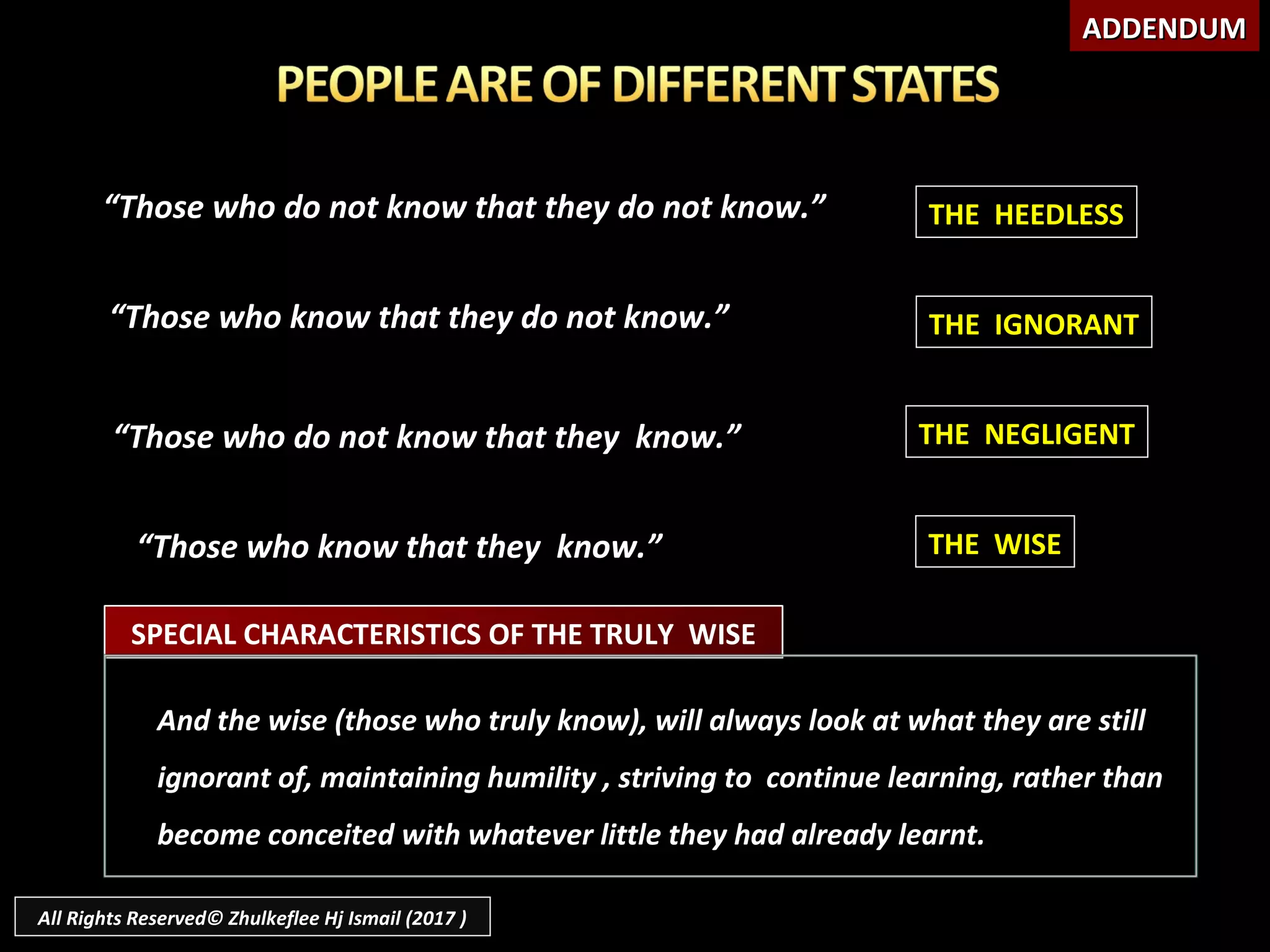 ““Those who do not know that they do not know.”Those who do not know that they do not know.”
““Those who know that they do not know.”Those who know that they do not know.”
““Those who do not know that they know.”Those who do not know that they know.”
““Those who know that they know.”Those who know that they know.”
SPECIAL CHARACTERISTICS OF THE TRULY WISE
And the wise (those who truly know), will always look at what they are stillAnd the wise (those who truly know), will always look at what they are still
ignorant of, maintaining humility , striving to continue learning, rather thanignorant of, maintaining humility , striving to continue learning, rather than
become conceited with whatever little they had already learnt.become conceited with whatever little they had already learnt.
THE HEEDLESS
THE IGNORANT
THE NEGLIGENT
THE WISE
ADDENDUMADDENDUM
All Rights Reserved© Zhulkeflee Hj Ismail (2017 )
 