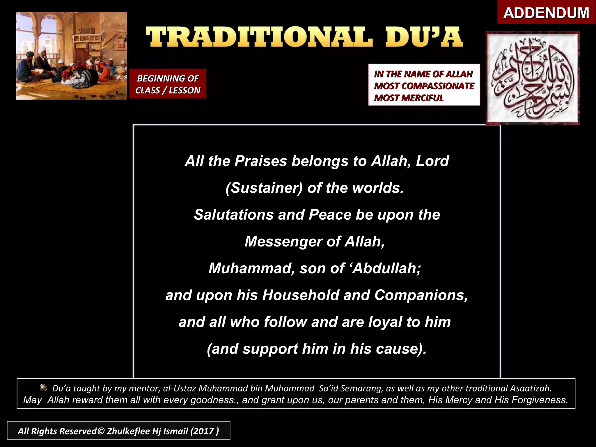 BEGINNING OFBEGINNING OF
CLASS / LESSONCLASS / LESSON
IN THE NAME OF ALLAHIN THE NAME OF ALLAH
MOST COMPASSIONATEMOST COMPASSIONATE
MOST MERCIFULMOST MERCIFUL
All the Praises belongs to Allah, LordAll the Praises belongs to Allah, Lord
(Sustainer) of the worlds.(Sustainer) of the worlds.
Salutations and Peace be upon theSalutations and Peace be upon the
Messenger of Allah,Messenger of Allah,
Muhammad, son of ‘Abdullah;Muhammad, son of ‘Abdullah;
and upon his Household and Companions,and upon his Household and Companions,
and all who follow and are loyal to himand all who follow and are loyal to him
(and support him in his cause).(and support him in his cause).
ADDENDUMADDENDUM
Du’a taught by my mentor, al-Ustaz Muhammad bin Muhammad Sa’id Semarang, as well as my other traditional Asaatizah.
May Allah reward them all with every goodness., and grant upon us, our parents and them, His Mercy and His Forgiveness.
All Rights Reserved© Zhulkeflee Hj Ismail (2017 )
 