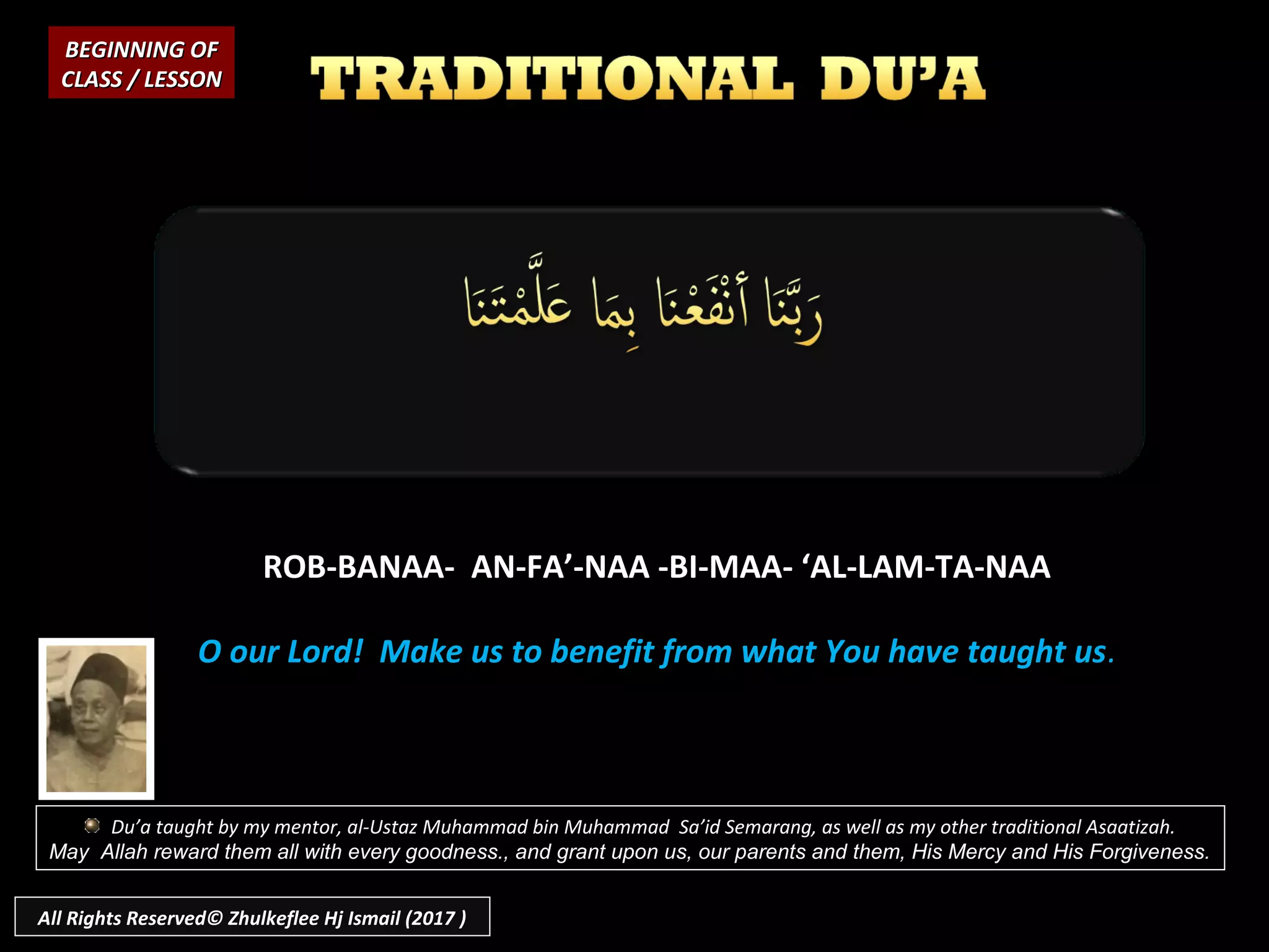 ROB-BANAA- AN-FA’-NAA -BI-MAA- ‘AL-LAM-TA-NAA
O our Lord! Make us to benefit from what You have taught us.
BEGINNING OFBEGINNING OF
CLASS / LESSONCLASS / LESSON
Du’a taught by my mentor, al-Ustaz Muhammad bin Muhammad Sa’id Semarang, as well as my other traditional Asaatizah.
May Allah reward them all with every goodness., and grant upon us, our parents and them, His Mercy and His Forgiveness.
All Rights Reserved© Zhulkeflee Hj Ismail (2017 )
 