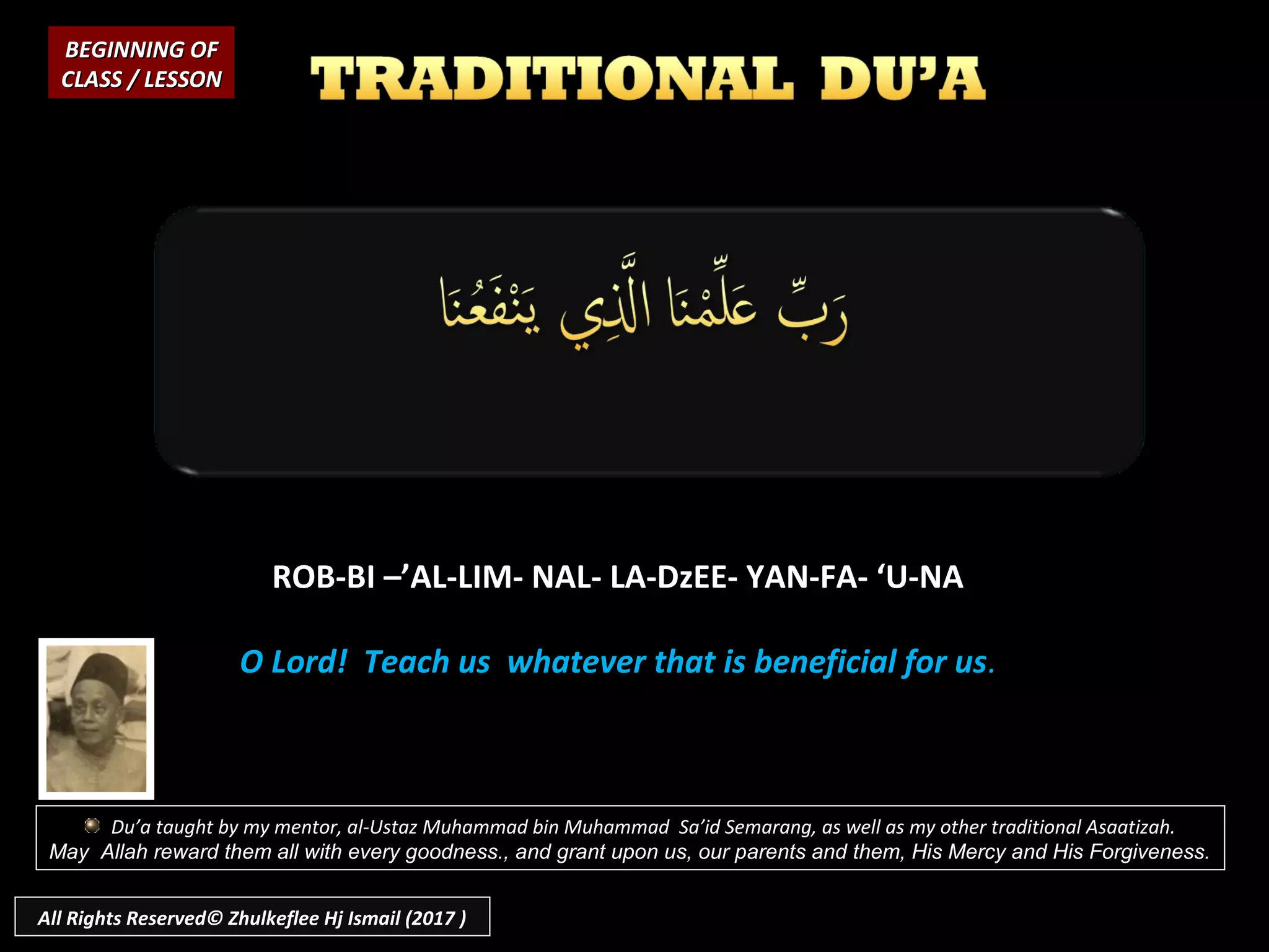 ROB-BI –’AL-LIM- NAL- LA-DzEE- YAN-FA- ‘U-NA
O Lord! Teach us whatever that is beneficial for us.
BEGINNING OFBEGINNING OF
CLASS / LESSONCLASS / LESSON
Du’a taught by my mentor, al-Ustaz Muhammad bin Muhammad Sa’id Semarang, as well as my other traditional Asaatizah.
May Allah reward them all with every goodness., and grant upon us, our parents and them, His Mercy and His Forgiveness.
All Rights Reserved© Zhulkeflee Hj Ismail (2017 )
 