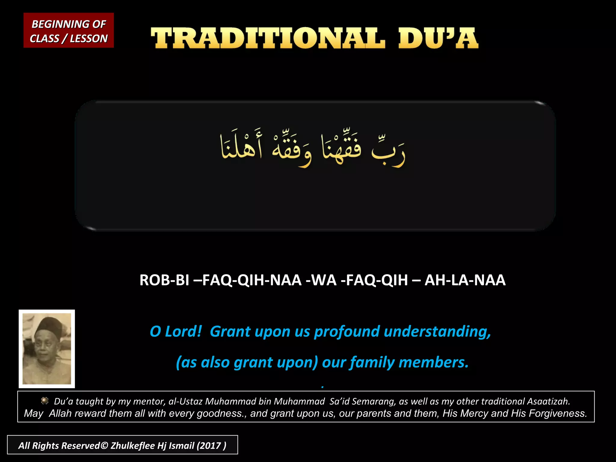ROB-BI –FAQ-QIH-NAA -WA -FAQ-QIH – AH-LA-NAA
O Lord! Grant upon us profound understanding,
(as also grant upon) our family members.
.
BEGINNING OFBEGINNING OF
CLASS / LESSONCLASS / LESSON
Du’a taught by my mentor, al-Ustaz Muhammad bin Muhammad Sa’id Semarang, as well as my other traditional Asaatizah.
May Allah reward them all with every goodness., and grant upon us, our parents and them, His Mercy and His Forgiveness.
All Rights Reserved© Zhulkeflee Hj Ismail (2017 )
 