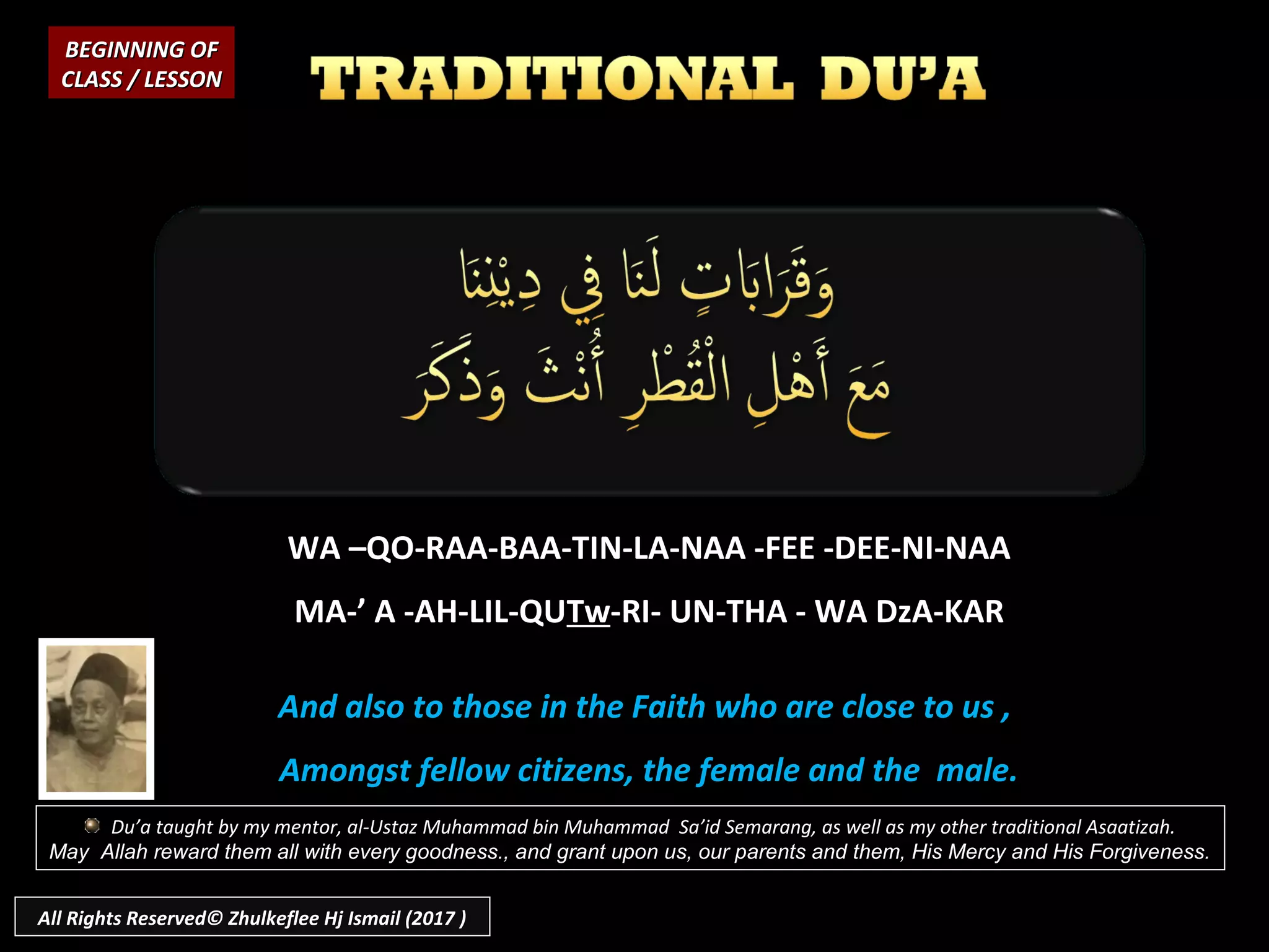 WA –QO-RAA-BAA-TIN-LA-NAA -FEE -DEE-NI-NAA
MA-’ A -AH-LIL-QUTw-RI- UN-THA - WA DzA-KAR
And also to those in the Faith who are close to us ,
Amongst fellow citizens, the female and the male.
BEGINNING OFBEGINNING OF
CLASS / LESSONCLASS / LESSON
Du’a taught by my mentor, al-Ustaz Muhammad bin Muhammad Sa’id Semarang, as well as my other traditional Asaatizah.
May Allah reward them all with every goodness., and grant upon us, our parents and them, His Mercy and His Forgiveness.
All Rights Reserved© Zhulkeflee Hj Ismail (2017 )
 