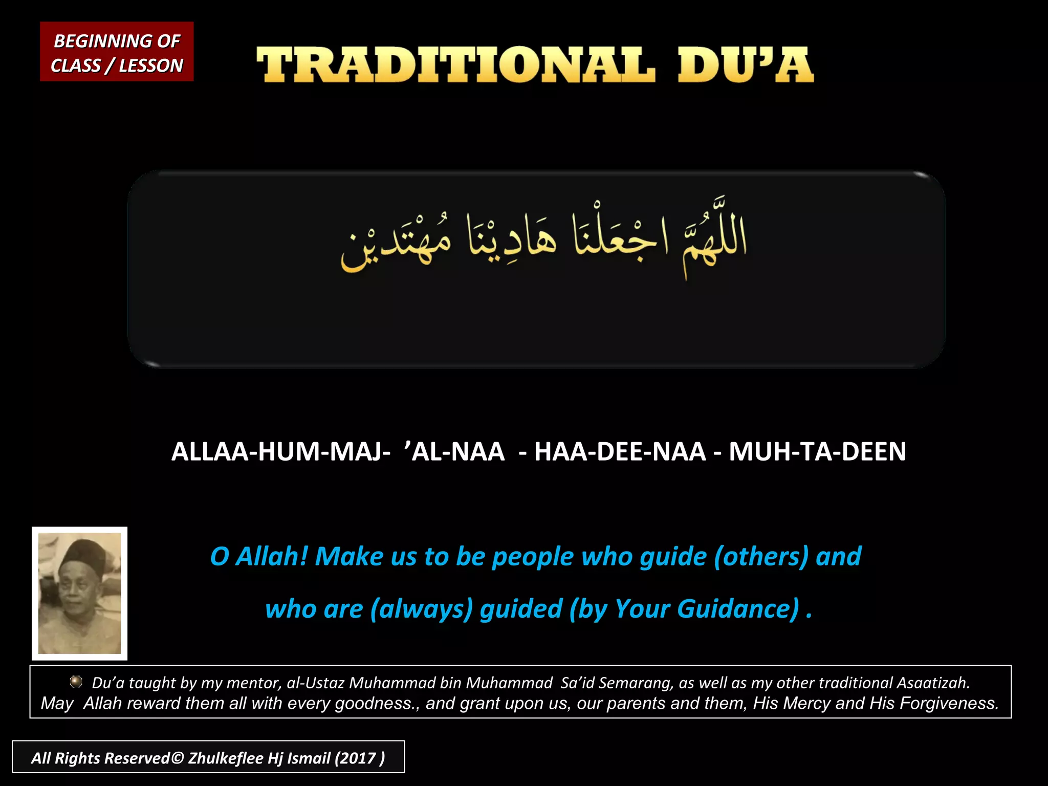 ALLAA-HUM-MAJ- ’AL-NAA - HAA-DEE-NAA - MUH-TA-DEEN
O Allah! Make us to be people who guide (others) and
who are (always) guided (by Your Guidance) .
BEGINNING OFBEGINNING OF
CLASS / LESSONCLASS / LESSON
Du’a taught by my mentor, al-Ustaz Muhammad bin Muhammad Sa’id Semarang, as well as my other traditional Asaatizah.
May Allah reward them all with every goodness., and grant upon us, our parents and them, His Mercy and His Forgiveness.
All Rights Reserved© Zhulkeflee Hj Ismail (2017 )
 