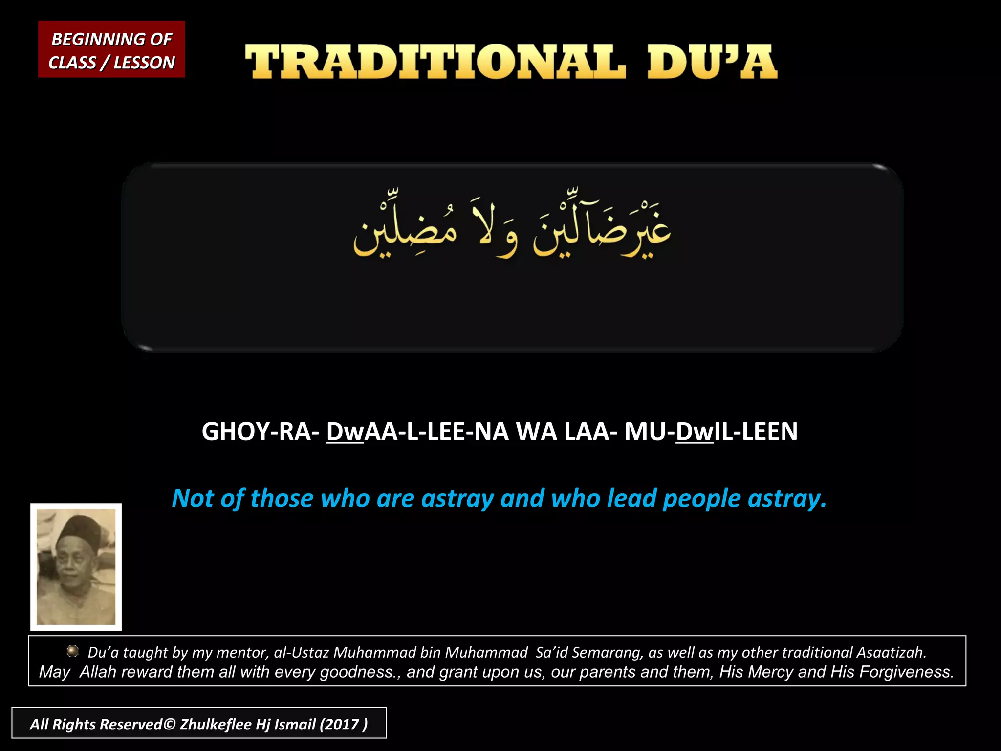 GHOY-RA-GHOY-RA- DwDwAA-L-LEE-NA WA LAA- MU-AA-L-LEE-NA WA LAA- MU-DwDwIL-LEENIL-LEEN
Not of those who are astray and who lead people astray.Not of those who are astray and who lead people astray.
BEGINNING OFBEGINNING OF
CLASS / LESSONCLASS / LESSON
Du’a taught by my mentor, al-Ustaz Muhammad bin Muhammad Sa’id Semarang, as well as my other traditional Asaatizah.
May Allah reward them all with every goodness., and grant upon us, our parents and them, His Mercy and His Forgiveness.
All Rights Reserved© Zhulkeflee Hj Ismail (2017 )
 
