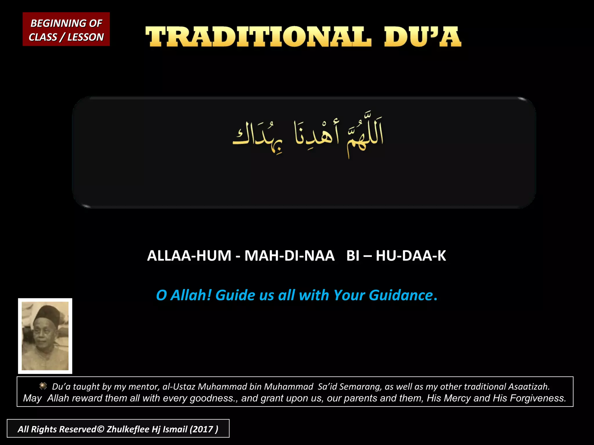 ALLAA-HUM - MAH-DI-NAA BI – HU-DAA-K
O Allah! Guide us all with Your Guidance.
BEGINNING OFBEGINNING OF
CLASS / LESSONCLASS / LESSON
Du’a taught by my mentor, al-Ustaz Muhammad bin Muhammad Sa’id Semarang, as well as my other traditional Asaatizah.
May Allah reward them all with every goodness., and grant upon us, our parents and them, His Mercy and His Forgiveness.
All Rights Reserved© Zhulkeflee Hj Ismail (2017 )
 