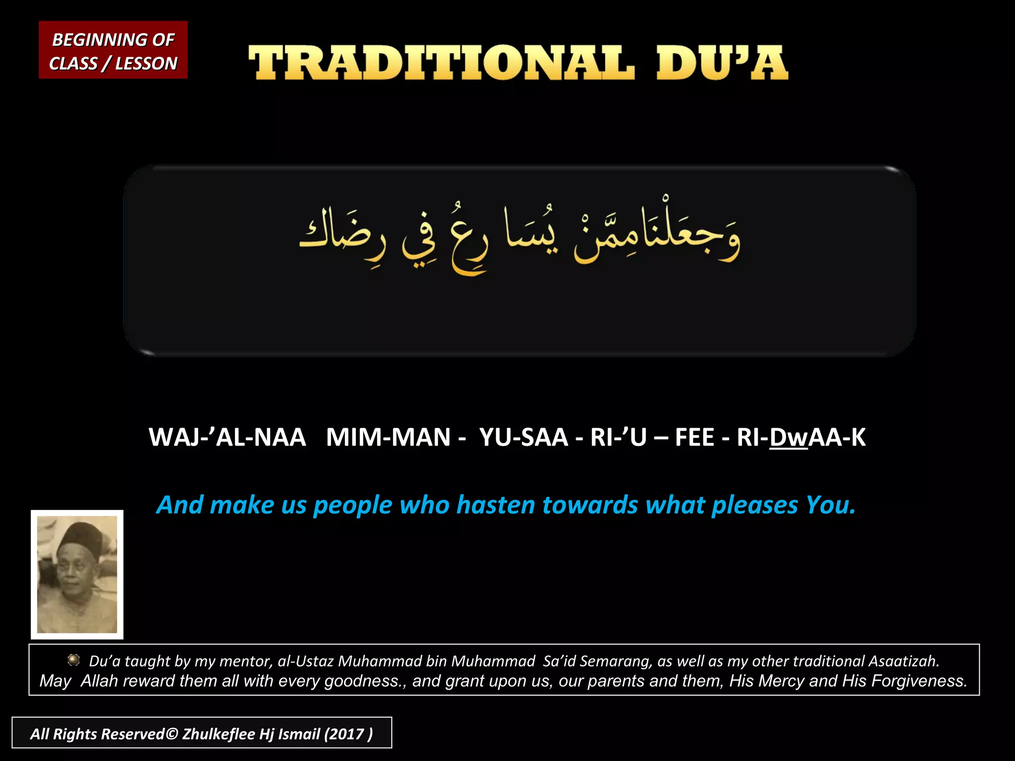 WAJ-’AL-NAA MIM-MAN - YU-SAA - RI-’U – FEE - RI-DwAA-K
And make us people who hasten towards what pleases You.
BEGINNING OFBEGINNING OF
CLASS / LESSONCLASS / LESSON
Du’a taught by my mentor, al-Ustaz Muhammad bin Muhammad Sa’id Semarang, as well as my other traditional Asaatizah.
May Allah reward them all with every goodness., and grant upon us, our parents and them, His Mercy and His Forgiveness.
All Rights Reserved© Zhulkeflee Hj Ismail (2017 )
 