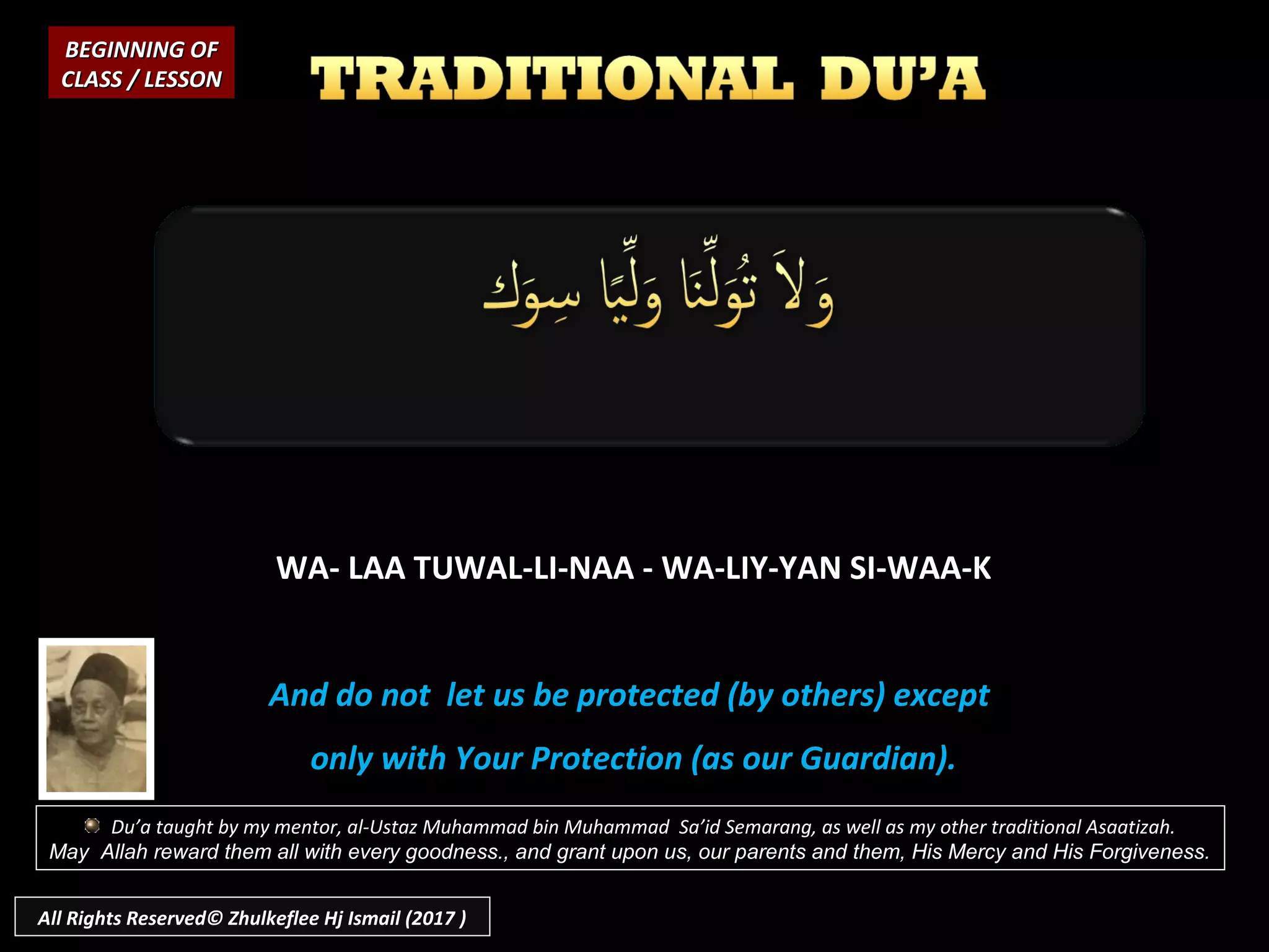WA- LAA TUWAL-LI-NAA - WA-LIY-YAN SI-WAA-KWA- LAA TUWAL-LI-NAA - WA-LIY-YAN SI-WAA-K
And do not let us be protected (by others) exceptAnd do not let us be protected (by others) except
only with Your Protection (as our Guardian).only with Your Protection (as our Guardian).
BEGINNING OFBEGINNING OF
CLASS / LESSONCLASS / LESSON
Du’a taught by my mentor, al-Ustaz Muhammad bin Muhammad Sa’id Semarang, as well as my other traditional Asaatizah.
May Allah reward them all with every goodness., and grant upon us, our parents and them, His Mercy and His Forgiveness.
All Rights Reserved© Zhulkeflee Hj Ismail (2017 )
 