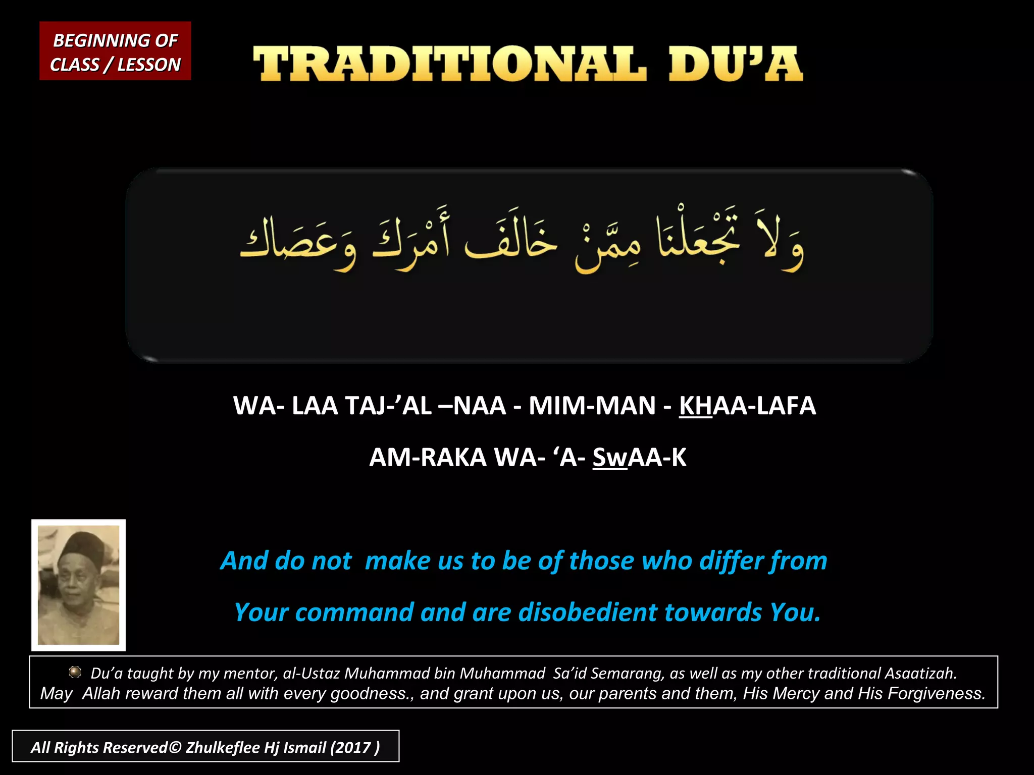 WA- LAA TAJ-’AL –NAA - MIM-MAN -WA- LAA TAJ-’AL –NAA - MIM-MAN - KHKHAA-LAFAAA-LAFA
AM-RAKA WA- ‘A-AM-RAKA WA- ‘A- SwSwAA-KAA-K
And do not make us to be of those who differ fromAnd do not make us to be of those who differ from
Your command and are disobedient towards You.Your command and are disobedient towards You.
BEGINNING OFBEGINNING OF
CLASS / LESSONCLASS / LESSON
Du’a taught by my mentor, al-Ustaz Muhammad bin Muhammad Sa’id Semarang, as well as my other traditional Asaatizah.
May Allah reward them all with every goodness., and grant upon us, our parents and them, His Mercy and His Forgiveness.
All Rights Reserved© Zhulkeflee Hj Ismail (2017 )
 