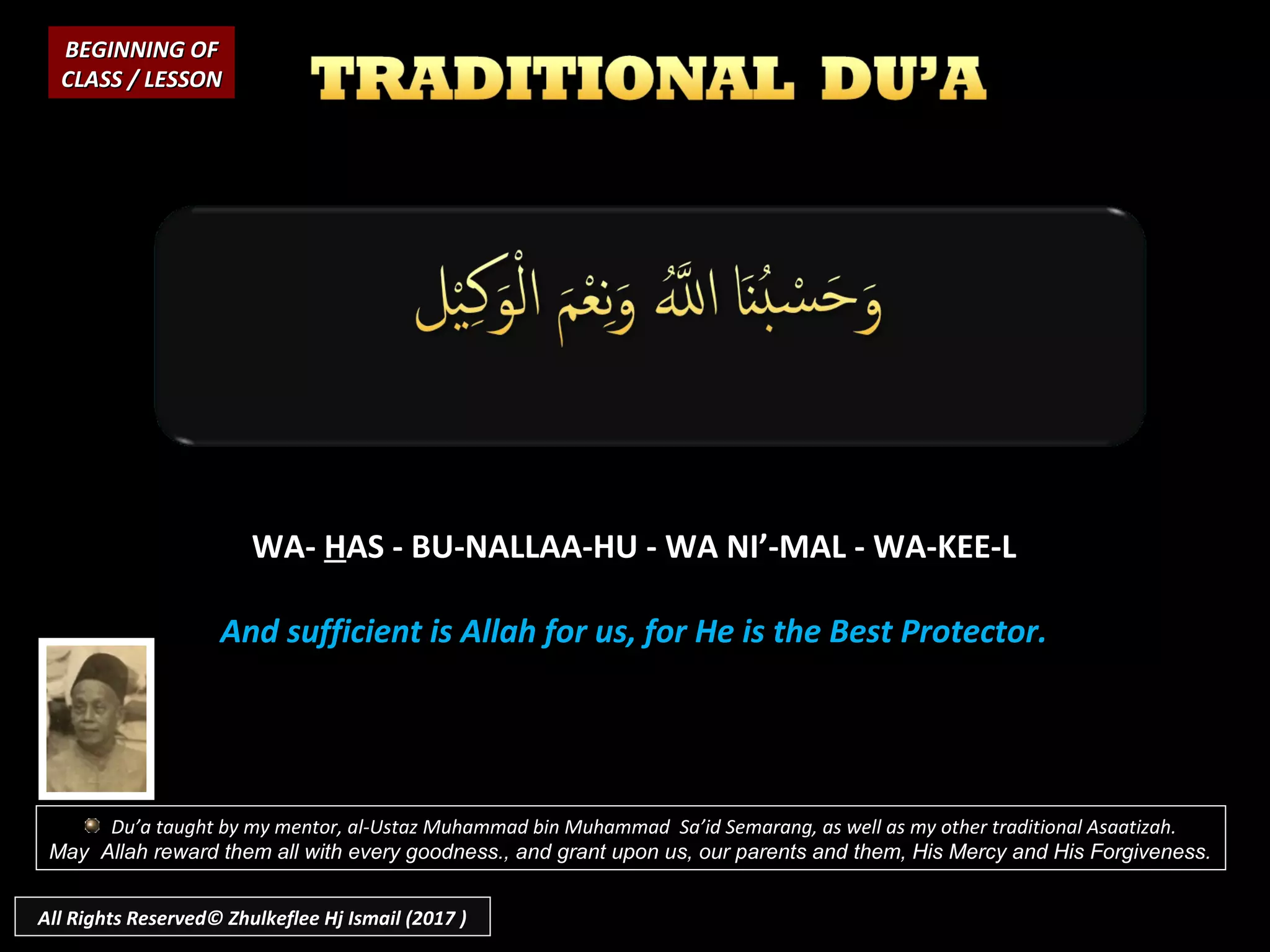 WA-WA- HHAS - BU-NALLAA-HU - WA NI’-MAL - WA-KEE-LAS - BU-NALLAA-HU - WA NI’-MAL - WA-KEE-L
And sufficient is Allah for us, for He is the Best Protector.And sufficient is Allah for us, for He is the Best Protector.
BEGINNING OFBEGINNING OF
CLASS / LESSONCLASS / LESSON
Du’a taught by my mentor, al-Ustaz Muhammad bin Muhammad Sa’id Semarang, as well as my other traditional Asaatizah.
May Allah reward them all with every goodness., and grant upon us, our parents and them, His Mercy and His Forgiveness.
All Rights Reserved© Zhulkeflee Hj Ismail (2017 )
 