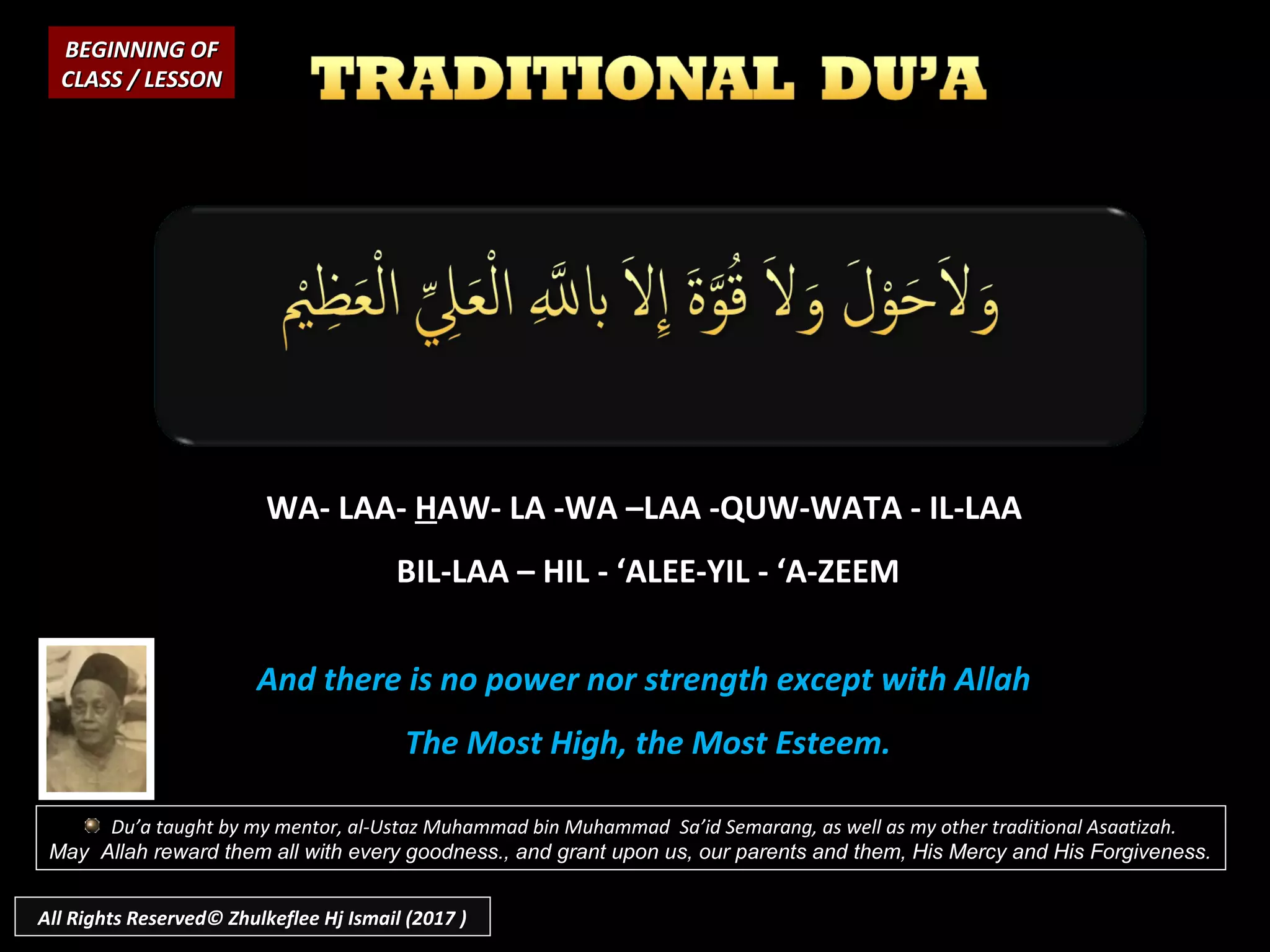 WA- LAA-WA- LAA- HHAW- LA -WA –LAA -QUW-WATA - IL-LAAAW- LA -WA –LAA -QUW-WATA - IL-LAA
BIL-LAA – HIL - ‘ALEE-YIL - ‘A-ZEEMBIL-LAA – HIL - ‘ALEE-YIL - ‘A-ZEEM
And there is no power nor strength except with AllahAnd there is no power nor strength except with Allah
The Most High, the Most Esteem.The Most High, the Most Esteem.
BEGINNING OFBEGINNING OF
CLASS / LESSONCLASS / LESSON
Du’a taught by my mentor, al-Ustaz Muhammad bin Muhammad Sa’id Semarang, as well as my other traditional Asaatizah.
May Allah reward them all with every goodness., and grant upon us, our parents and them, His Mercy and His Forgiveness.
All Rights Reserved© Zhulkeflee Hj Ismail (2017 )
 