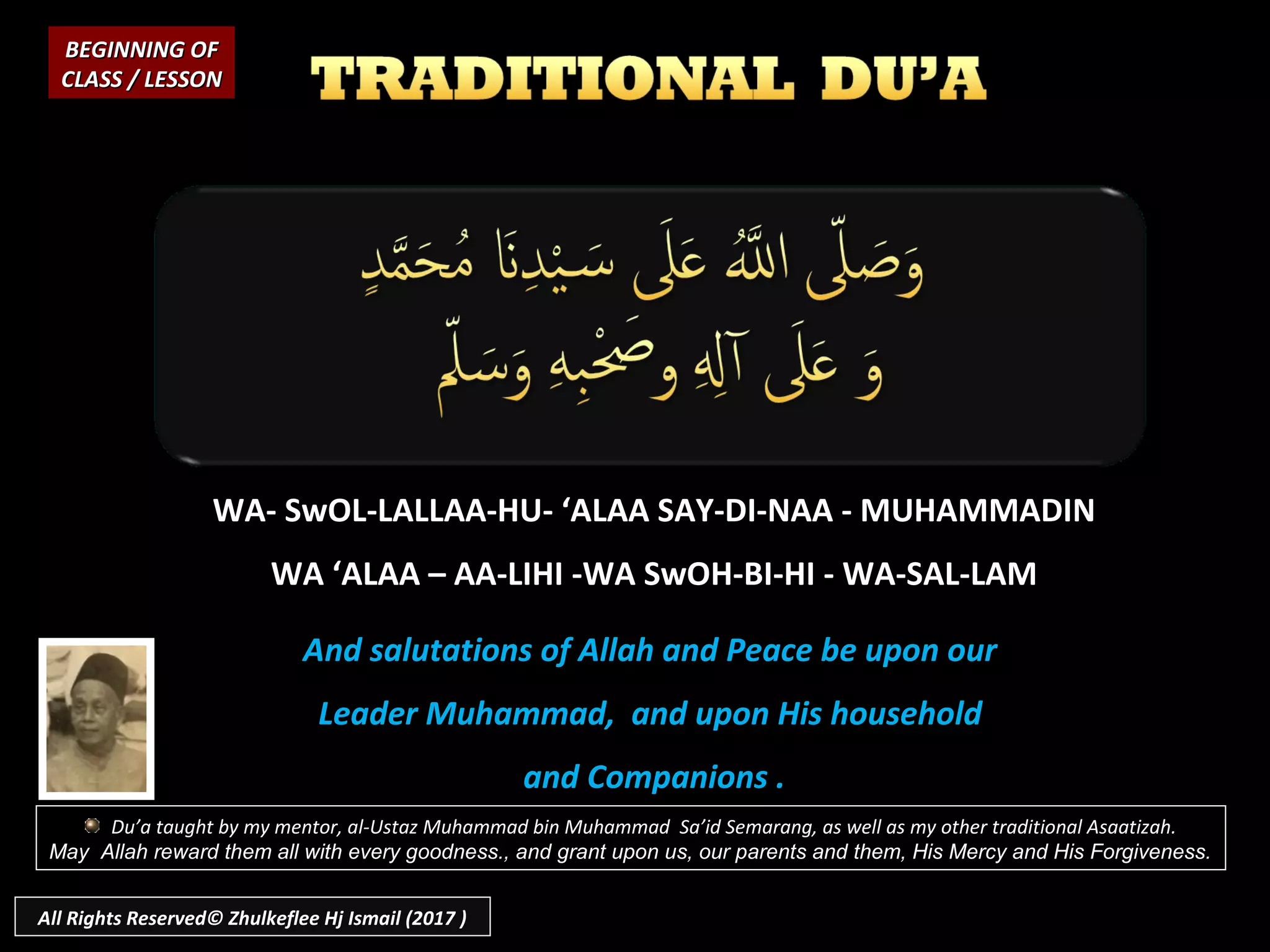WA- SwOL-LALLAA-HU- ‘ALAA SAY-DI-NAA - MUHAMMADIN
WA ‘ALAA – AA-LIHI -WA SwOH-BI-HI - WA-SAL-LAM
And salutations of Allah and Peace be upon our
Leader Muhammad, and upon His household
and Companions .
BEGINNING OFBEGINNING OF
CLASS / LESSONCLASS / LESSON
Du’a taught by my mentor, al-Ustaz Muhammad bin Muhammad Sa’id Semarang, as well as my other traditional Asaatizah.
May Allah reward them all with every goodness., and grant upon us, our parents and them, His Mercy and His Forgiveness.
All Rights Reserved© Zhulkeflee Hj Ismail (2017 )
 