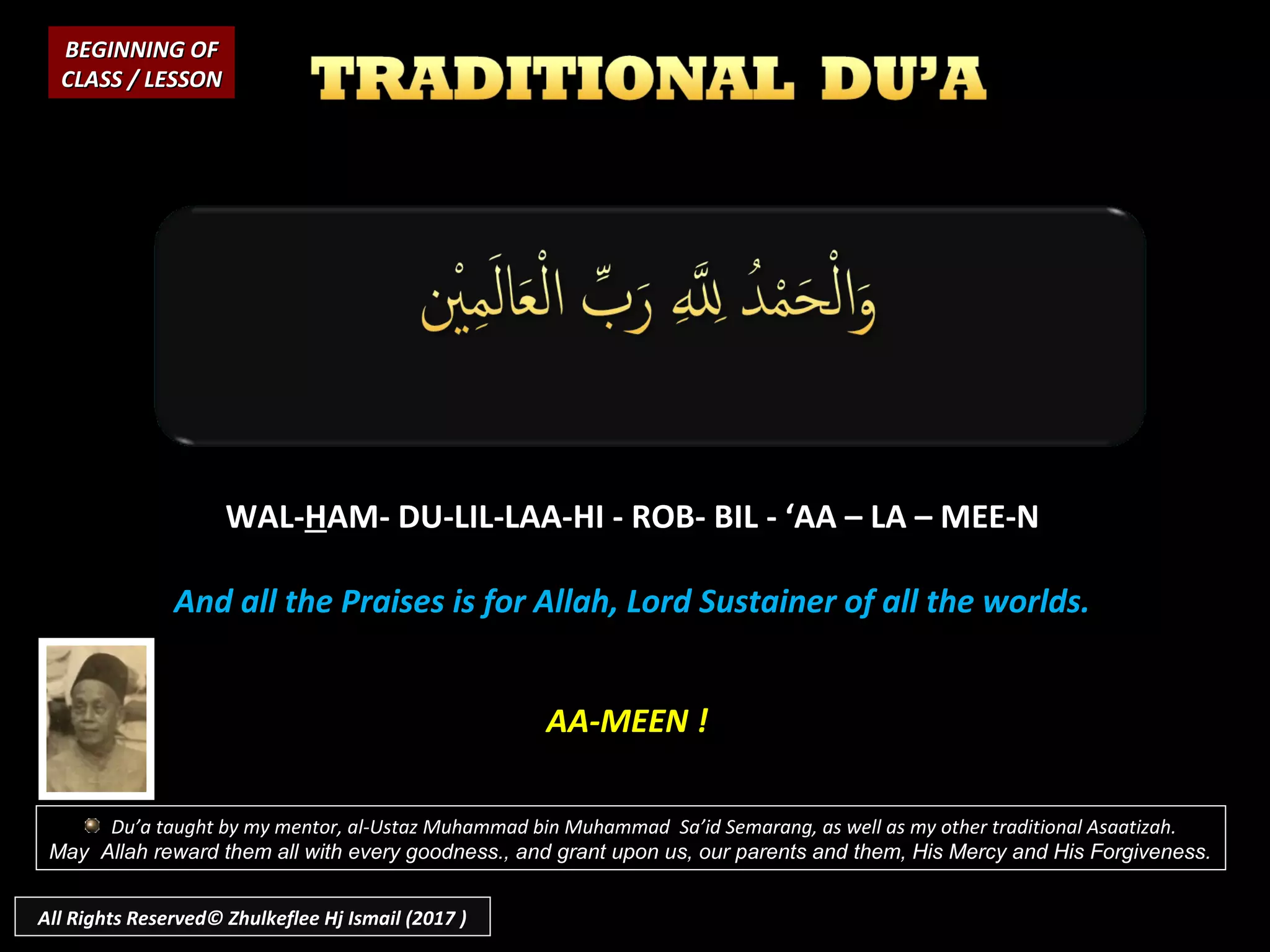 WAL-WAL-HHAM- DU-LIL-LAA-HI - ROB- BIL - ‘AA – LA – MEE-NAM- DU-LIL-LAA-HI - ROB- BIL - ‘AA – LA – MEE-N
And all the Praises is for Allah, Lord Sustainer of all the worlds.And all the Praises is for Allah, Lord Sustainer of all the worlds.
BEGINNING OFBEGINNING OF
CLASS / LESSONCLASS / LESSON
AA-MEEN !
Du’a taught by my mentor, al-Ustaz Muhammad bin Muhammad Sa’id Semarang, as well as my other traditional Asaatizah.
May Allah reward them all with every goodness., and grant upon us, our parents and them, His Mercy and His Forgiveness.
All Rights Reserved© Zhulkeflee Hj Ismail (2017 )
 