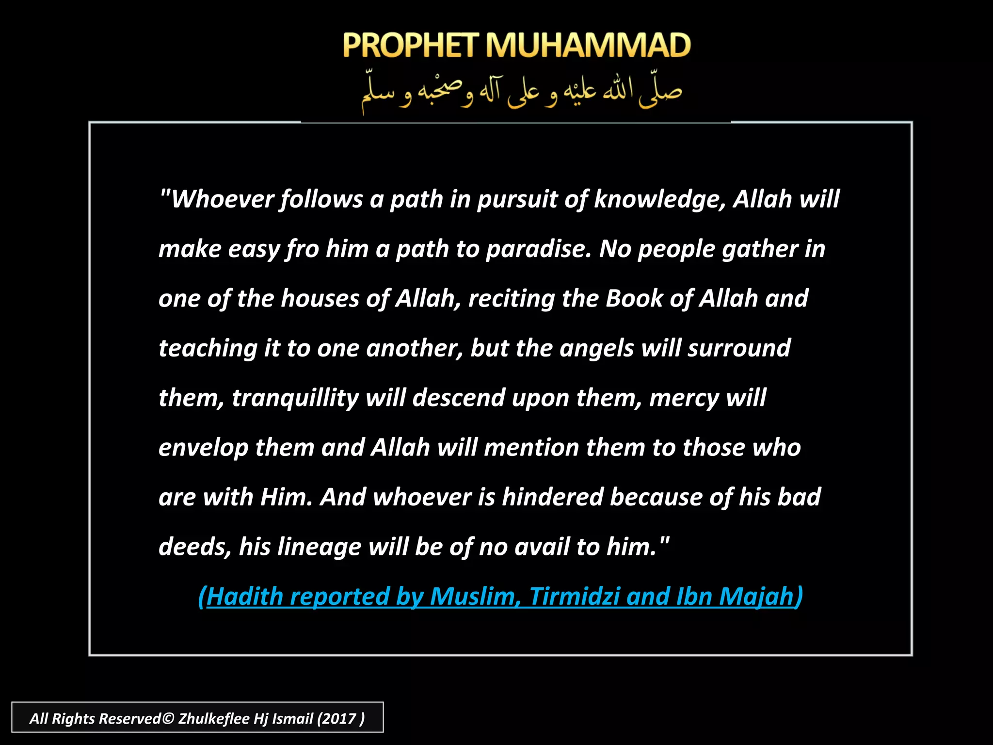 "Whoever follows a path in pursuit of knowledge, Allah will"Whoever follows a path in pursuit of knowledge, Allah will
make easy fro him a path to paradise. No people gather inmake easy fro him a path to paradise. No people gather in
one of the houses of Allah, reciting the Book of Allah andone of the houses of Allah, reciting the Book of Allah and
teaching it to one another, but the angels will surroundteaching it to one another, but the angels will surround
them, tranquillity will descend upon them, mercy willthem, tranquillity will descend upon them, mercy will
envelop them and Allah will mention them to those whoenvelop them and Allah will mention them to those who
are with Him. And whoever is hindered because of his badare with Him. And whoever is hindered because of his bad
deeds, his lineage will be of no avail to him."deeds, his lineage will be of no avail to him."
((Hadith reported by Muslim, Tirmidzi and Ibn MajahHadith reported by Muslim, Tirmidzi and Ibn Majah))
All Rights Reserved© Zhulkeflee Hj Ismail (2017 )
 