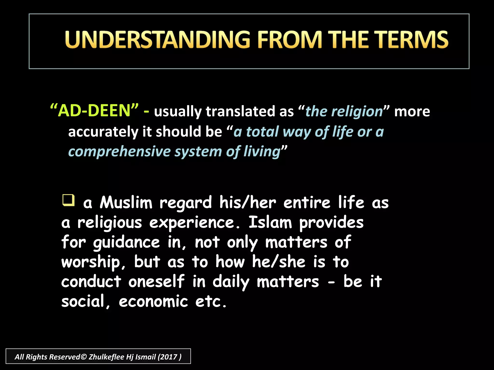 “AD-DEEN” - usually translated as “the religion” more
accurately it should be “a total way of life or a
comprehensive system of living”
 a Muslim regard his/her entire life as
a religious experience. Islam provides
for guidance in, not only matters of
worship, but as to how he/she is to
conduct oneself in daily matters - be it
social, economic etc.
All Rights Reserved© Zhulkeflee Hj Ismail (2017 )
 