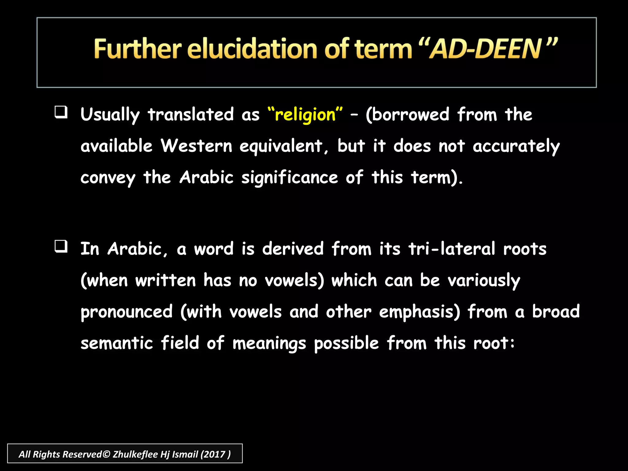  Usually translated as “religion” – (borrowed from the
available Western equivalent, but it does not accurately
convey the Arabic significance of this term).
 In Arabic, a word is derived from its tri-lateral roots
(when written has no vowels) which can be variously
pronounced (with vowels and other emphasis) from a broad
semantic field of meanings possible from this root:
All Rights Reserved© Zhulkeflee Hj Ismail (2017 )
 