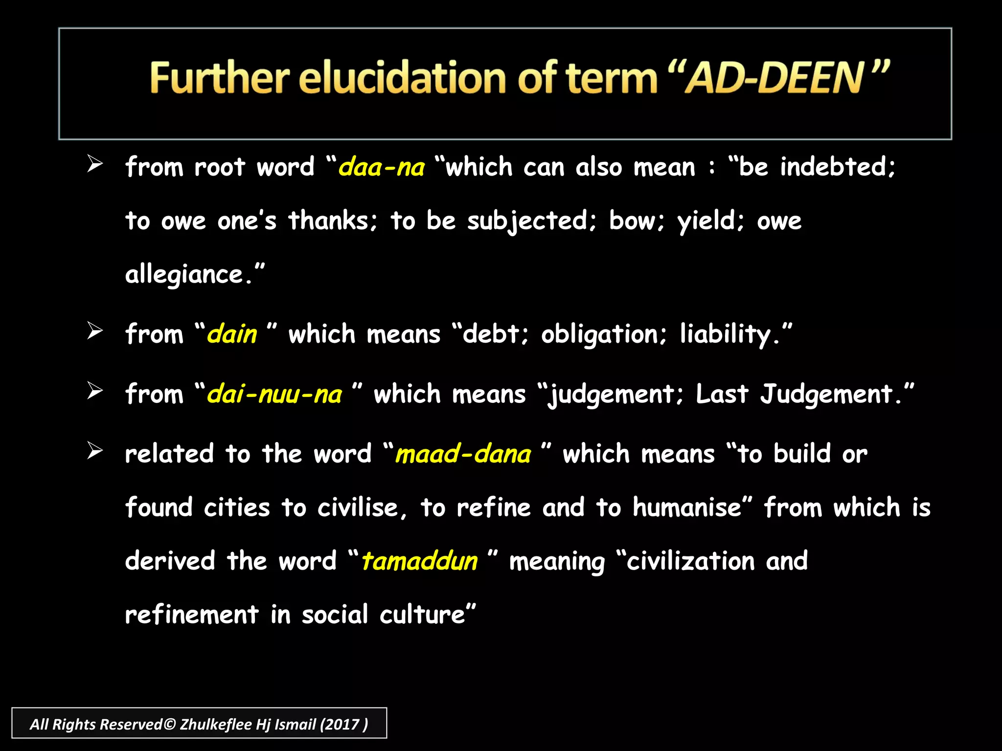  from root word “daa-na “which can also mean : “be indebted;
to owe one’s thanks; to be subjected; bow; yield; owe
allegiance.”
 from “dain ” which means “debt; obligation; liability.”
 from “dai-nuu-na ” which means “judgement; Last Judgement.”
 related to the word “maad-dana ” which means “to build or
found cities to civilise, to refine and to humanise” from which is
derived the word “tamaddun ” meaning “civilization and
refinement in social culture”
All Rights Reserved© Zhulkeflee Hj Ismail (2017 )
 