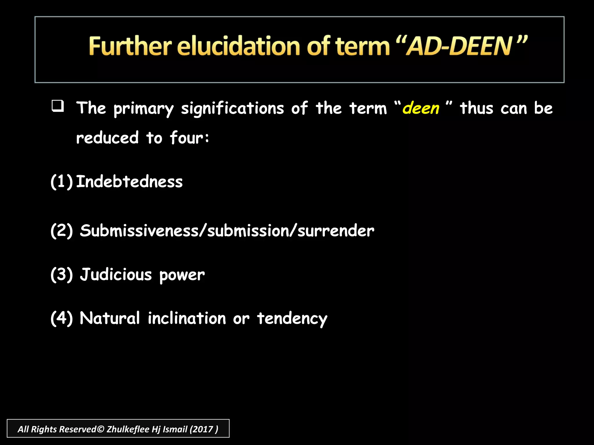  The primary significations of the term “deen ” thus can be
reduced to four:
 
(1) Indebtedness
(2) Submissiveness/submission/surrender
(3) Judicious power
(4) Natural inclination or tendency
All Rights Reserved© Zhulkeflee Hj Ismail (2017 )
 