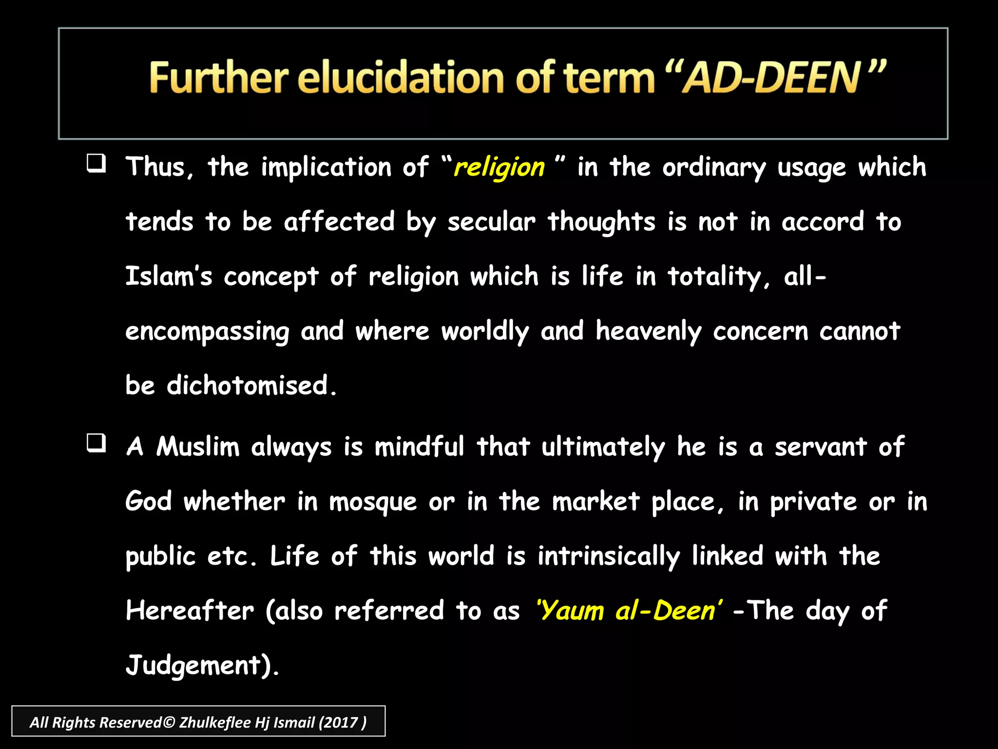  Thus, the implication of “religion ” in the ordinary usage which
tends to be affected by secular thoughts is not in accord to
Islam’s concept of religion which is life in totality, all-
encompassing and where worldly and heavenly concern cannot
be dichotomised.
 A Muslim always is mindful that ultimately he is a servant of
God whether in mosque or in the market place, in private or in
public etc. Life of this world is intrinsically linked with the
Hereafter (also referred to as ‘Yaum al-Deen’ -The day of
Judgement).
All Rights Reserved© Zhulkeflee Hj Ismail (2017 )
 