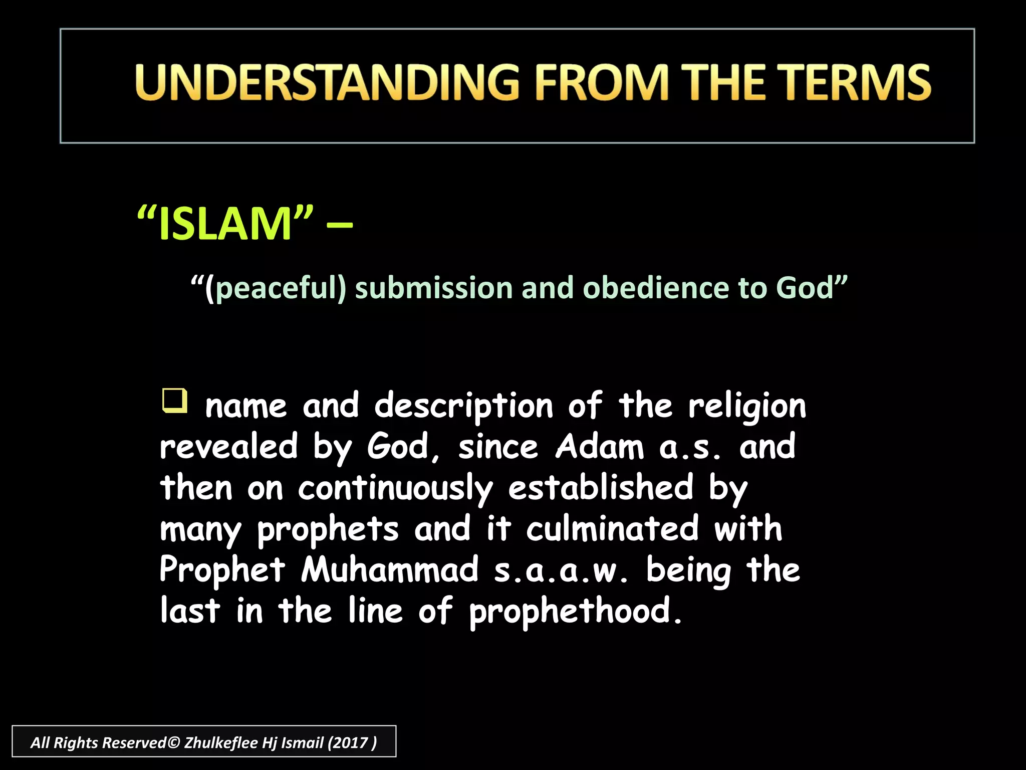 “ISLAM” –
“(peaceful) submission and obedience to God”
 name and description of the religion
revealed by God, since Adam a.s. and
then on continuously established by
many prophets and it culminated with
Prophet Muhammad s.a.a.w. being the
last in the line of prophethood.
All Rights Reserved© Zhulkeflee Hj Ismail (2017 )
 