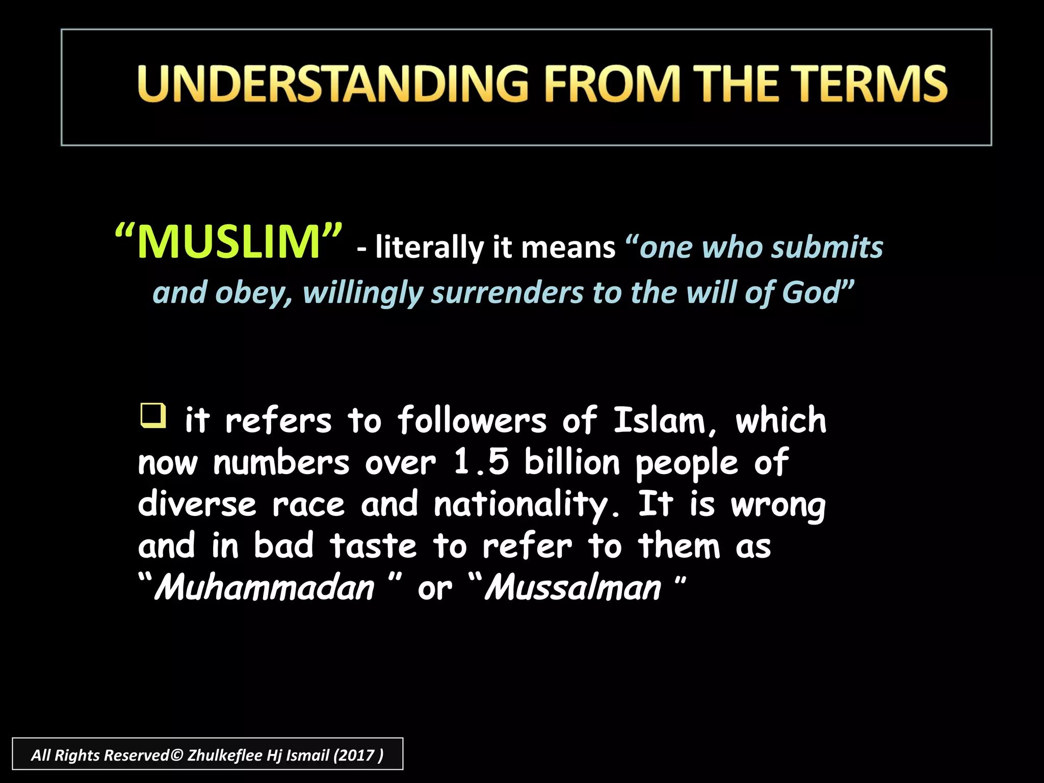 “MUSLIM” - literally it means “one who submits
and obey, willingly surrenders to the will of God”
 it refers to followers of Islam, which
now numbers over 1.5 billion people of
diverse race and nationality. It is wrong
and in bad taste to refer to them as
“Muhammadan ” or “Mussalman ”
All Rights Reserved© Zhulkeflee Hj Ismail (2017 )
 
