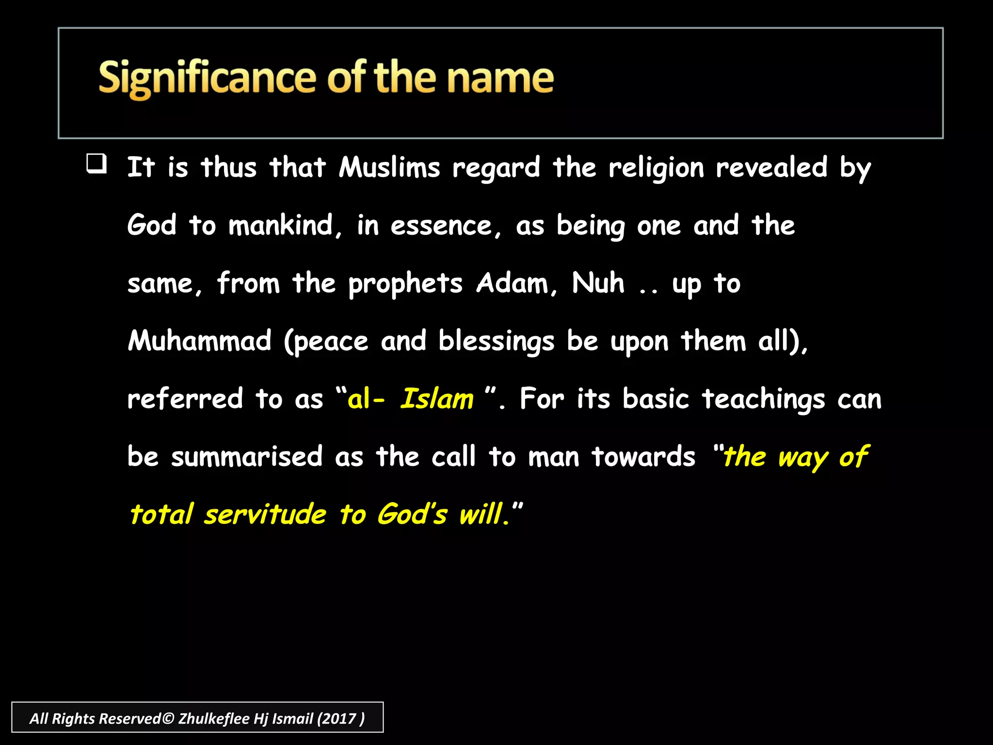  It is thus that Muslims regard the religion revealed by
God to mankind, in essence, as being one and the
same, from the prophets Adam, Nuh .. up to
Muhammad (peace and blessings be upon them all),
referred to as “al- Islam ”. For its basic teachings can
be summarised as the call to man towards “the way of
total servitude to God’s will.”
All Rights Reserved© Zhulkeflee Hj Ismail (2017 )
 