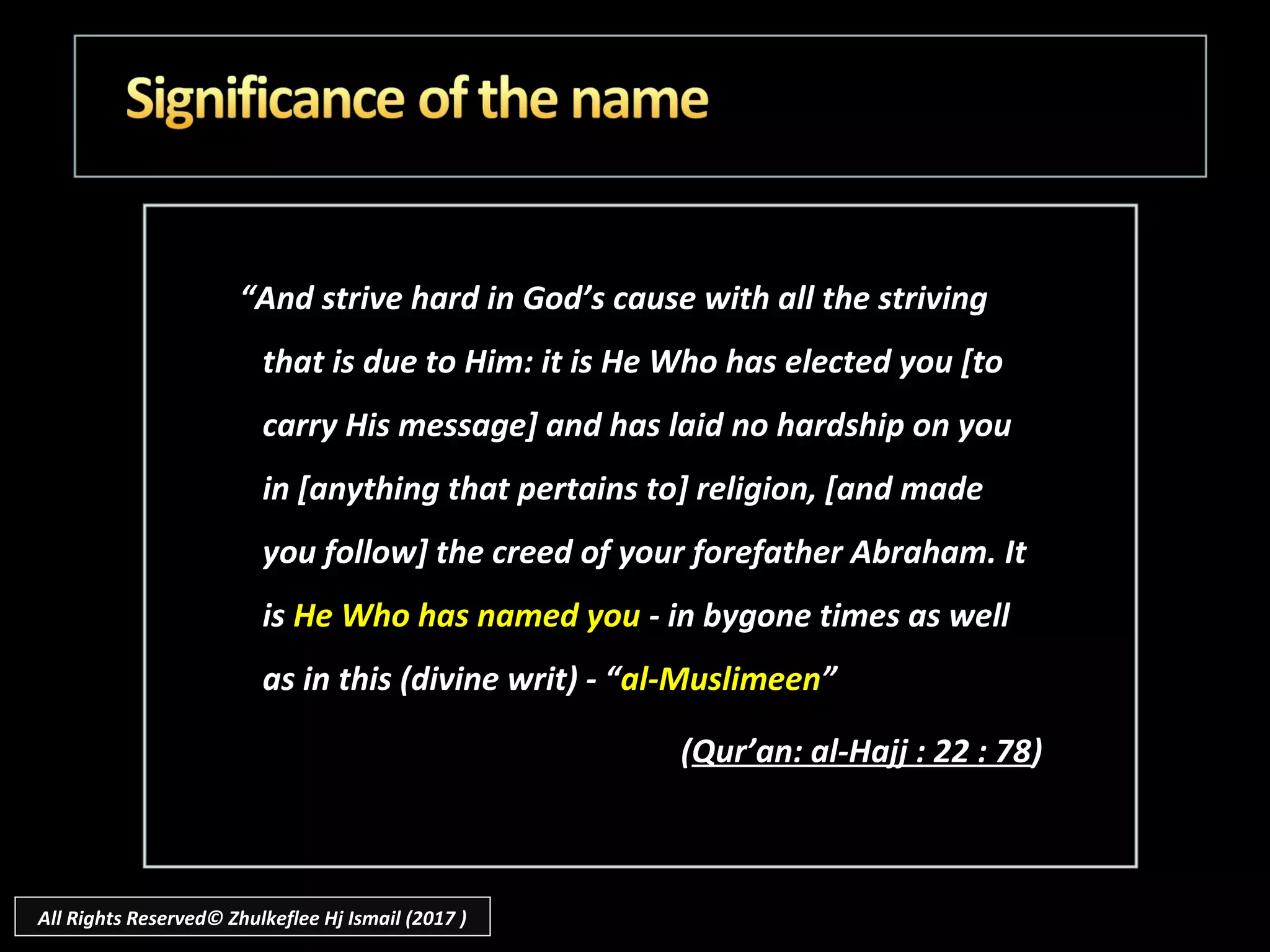 ““And strive hard in God’s cause with all the strivingAnd strive hard in God’s cause with all the striving
that is due to Him: it is He Who has elected you [tothat is due to Him: it is He Who has elected you [to
carry His message] and has laid no hardship on youcarry His message] and has laid no hardship on you
in [anything that pertains to] religion, [and madein [anything that pertains to] religion, [and made
you follow] the creed of your forefather Abraham. Ityou follow] the creed of your forefather Abraham. It
isis He Who has named youHe Who has named you - in bygone times as well- in bygone times as well
as in this (divine writ) - “as in this (divine writ) - “al-Muslimeenal-Muslimeen””
((Qur’an: al-Hajj : 22 : 78Qur’an: al-Hajj : 22 : 78))
All Rights Reserved© Zhulkeflee Hj Ismail (2017 )
 