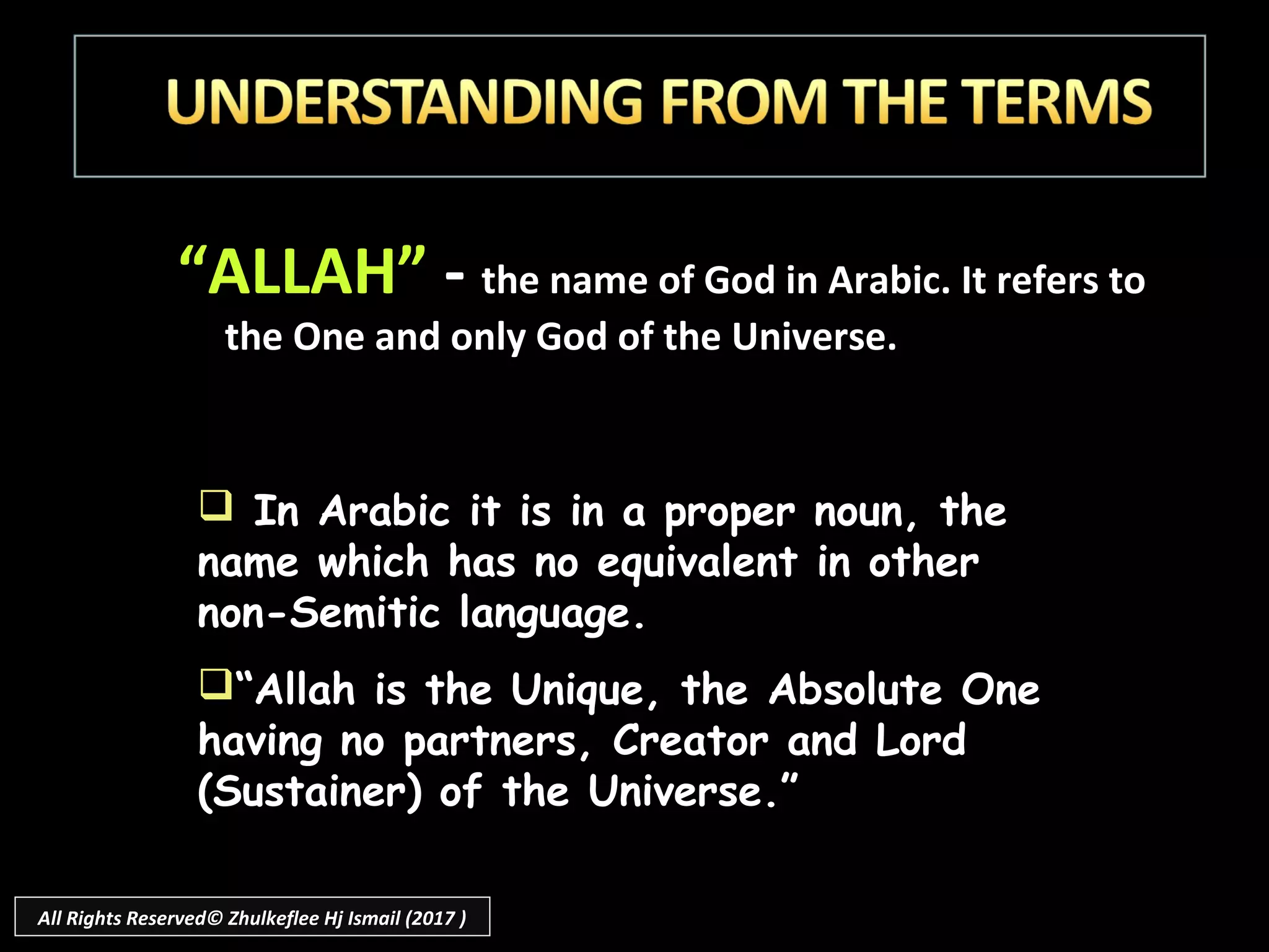 “ALLAH” - the name of God in Arabic. It refers to
the One and only God of the Universe.
 In Arabic it is in a proper noun, the
name which has no equivalent in other
non-Semitic language.
“Allah is the Unique, the Absolute One
having no partners, Creator and Lord
(Sustainer) of the Universe.”
All Rights Reserved© Zhulkeflee Hj Ismail (2017 )
 