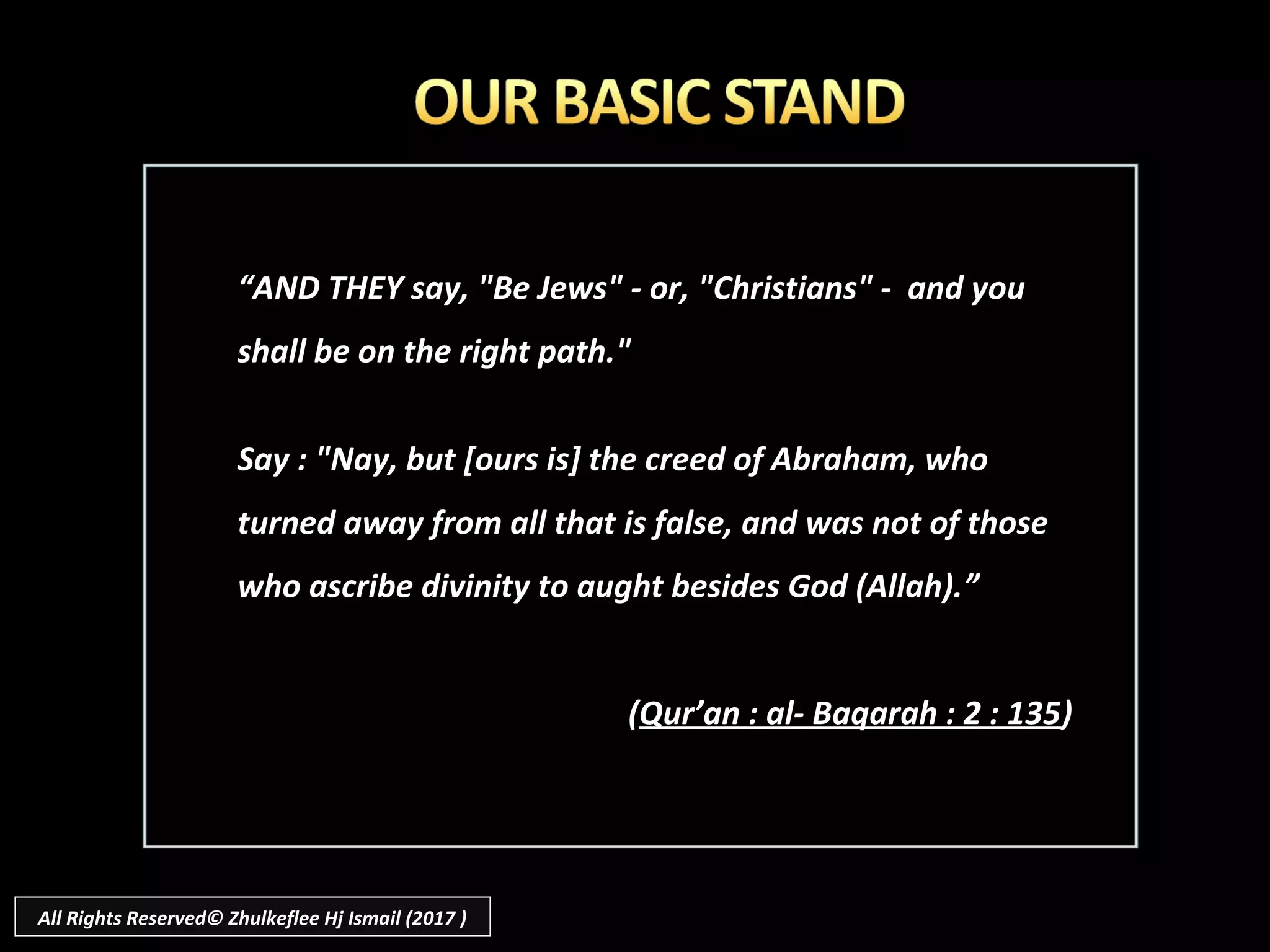 ““AND THEY say, "Be Jews" - or, "Christians" - and youAND THEY say, "Be Jews" - or, "Christians" - and you
shall be on the right path."shall be on the right path."
Say : "Nay, but [ours is] the creed of Abraham, whoSay : "Nay, but [ours is] the creed of Abraham, who
turned away from all that is false, and was not of thoseturned away from all that is false, and was not of those
who ascribe divinity to aught besides God (Allah).who ascribe divinity to aught besides God (Allah).””
((Qur’an : al- Baqarah : 2 : 135Qur’an : al- Baqarah : 2 : 135))
All Rights Reserved© Zhulkeflee Hj Ismail (2017 )
 