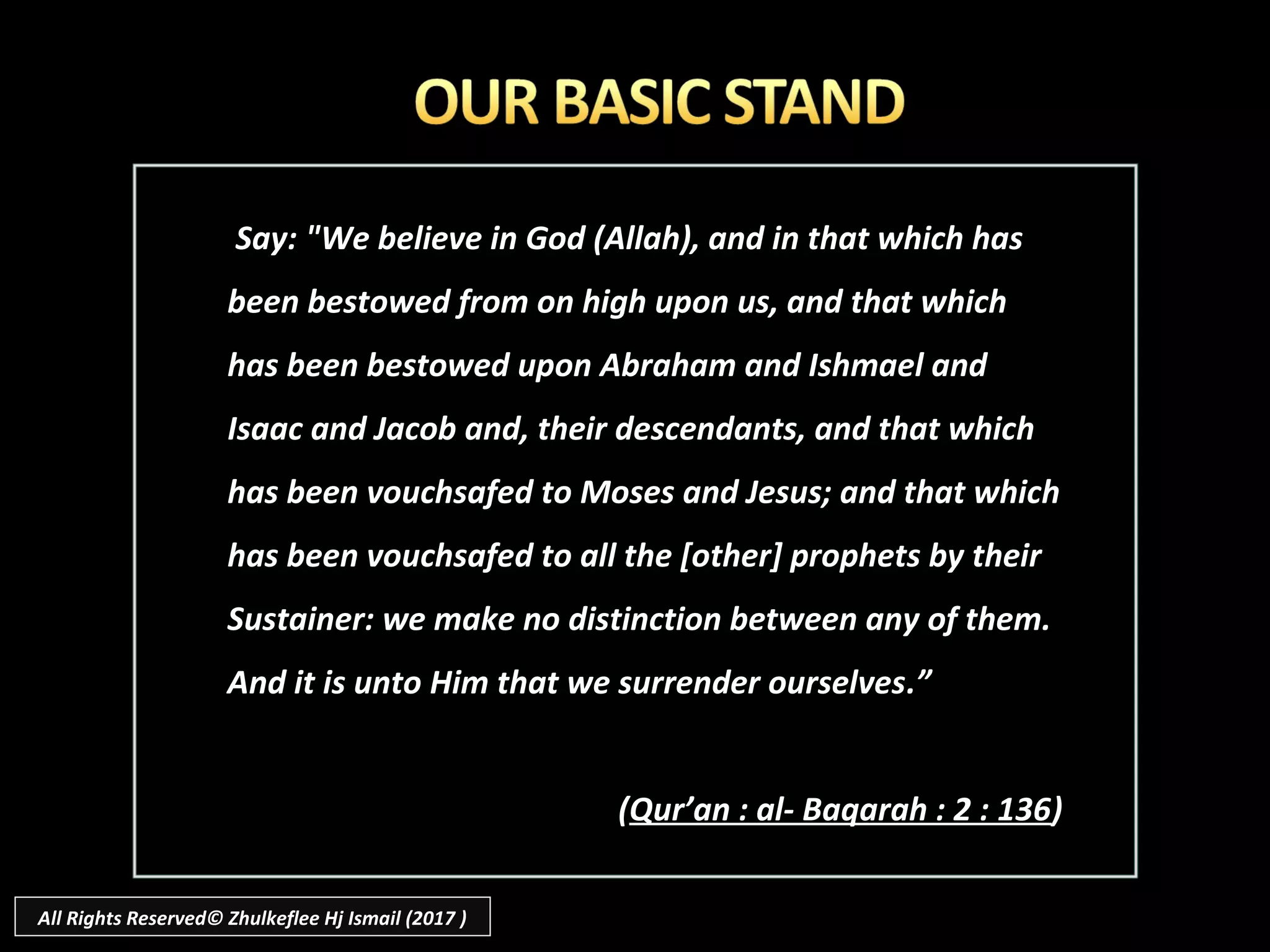 Say: "We believe in God (Allah), and in that which hasSay: "We believe in God (Allah), and in that which has
been bestowed from on high upon us, and that whichbeen bestowed from on high upon us, and that which
has been bestowed upon Abraham and Ishmael andhas been bestowed upon Abraham and Ishmael and
Isaac and Jacob and, their descendants, and that whichIsaac and Jacob and, their descendants, and that which
has been vouchsafed to Moses and Jesus; and that whichhas been vouchsafed to Moses and Jesus; and that which
has been vouchsafed to all the [other] prophets by theirhas been vouchsafed to all the [other] prophets by their
Sustainer: we make no distinction between any of them.Sustainer: we make no distinction between any of them.
And it is unto Him that we surrender ourselvesAnd it is unto Him that we surrender ourselves.”.”
((Qur’an : al- Baqarah : 2 : 136Qur’an : al- Baqarah : 2 : 136))
All Rights Reserved© Zhulkeflee Hj Ismail (2017 )
 