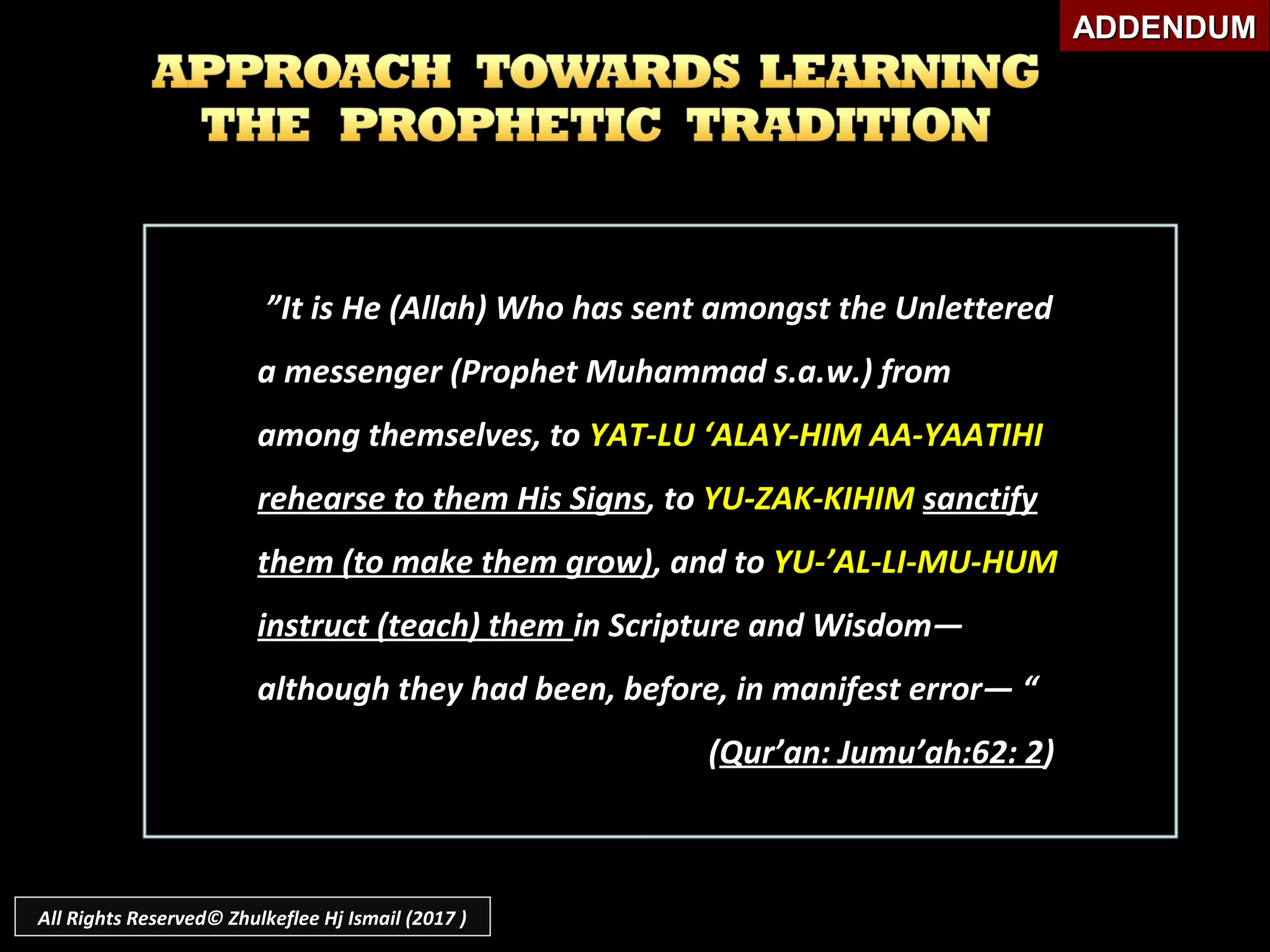 ””It is He (Allah) Who has sent amongst the UnletteredIt is He (Allah) Who has sent amongst the Unlettered
a messenger (Prophet Muhammad s.a.w.) froma messenger (Prophet Muhammad s.a.w.) from
among themselves, toamong themselves, to YAT-LU ‘ALAY-HIM AA-YAATIHIYAT-LU ‘ALAY-HIM AA-YAATIHI
rehearse to them His Signsrehearse to them His Signs, to, to YU-ZAK-KIHIMYU-ZAK-KIHIM sanctifysanctify
them (to make them grow)them (to make them grow), and to, and to YU-’AL-LI-MU-HUMYU-’AL-LI-MU-HUM
instruct (teach) theminstruct (teach) them in Scripture and Wisdom―in Scripture and Wisdom―
although they had been, before, in manifest error― “although they had been, before, in manifest error― “
((Qur’an: Jumu’ah:62: 2Qur’an: Jumu’ah:62: 2))
ADDENDUMADDENDUM
All Rights Reserved© Zhulkeflee Hj Ismail (2017 )
 