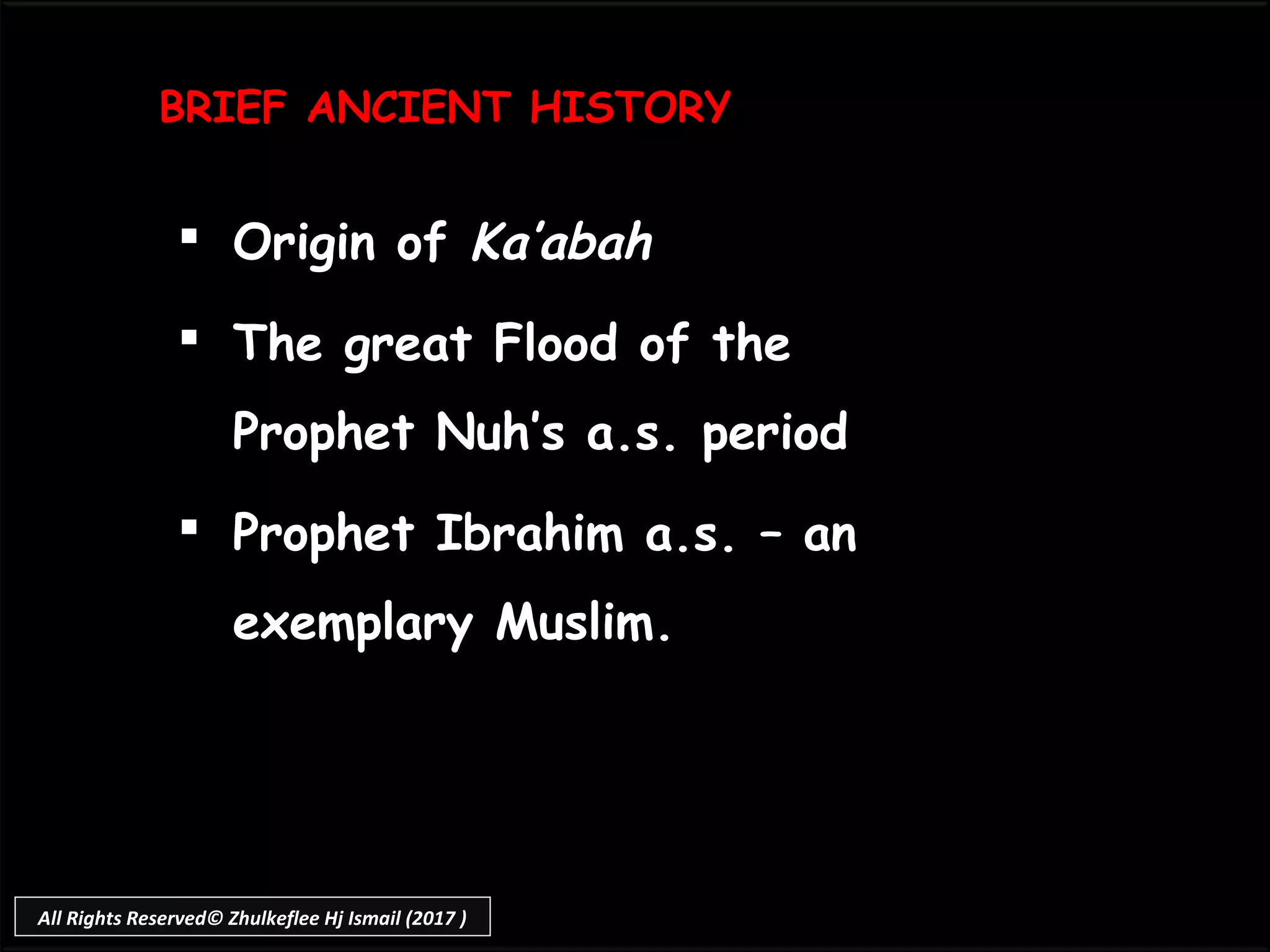 BRIEF ANCIENT HISTORYBRIEF ANCIENT HISTORY
 Origin ofOrigin of Ka’abahKa’abah
 The great Flood of theThe great Flood of the
Prophet Nuh’s a.s. periodProphet Nuh’s a.s. period
 Prophet Ibrahim a.s. – anProphet Ibrahim a.s. – an
exemplary Muslim.exemplary Muslim.
All Rights Reserved© Zhulkeflee Hj Ismail (2017 )
 