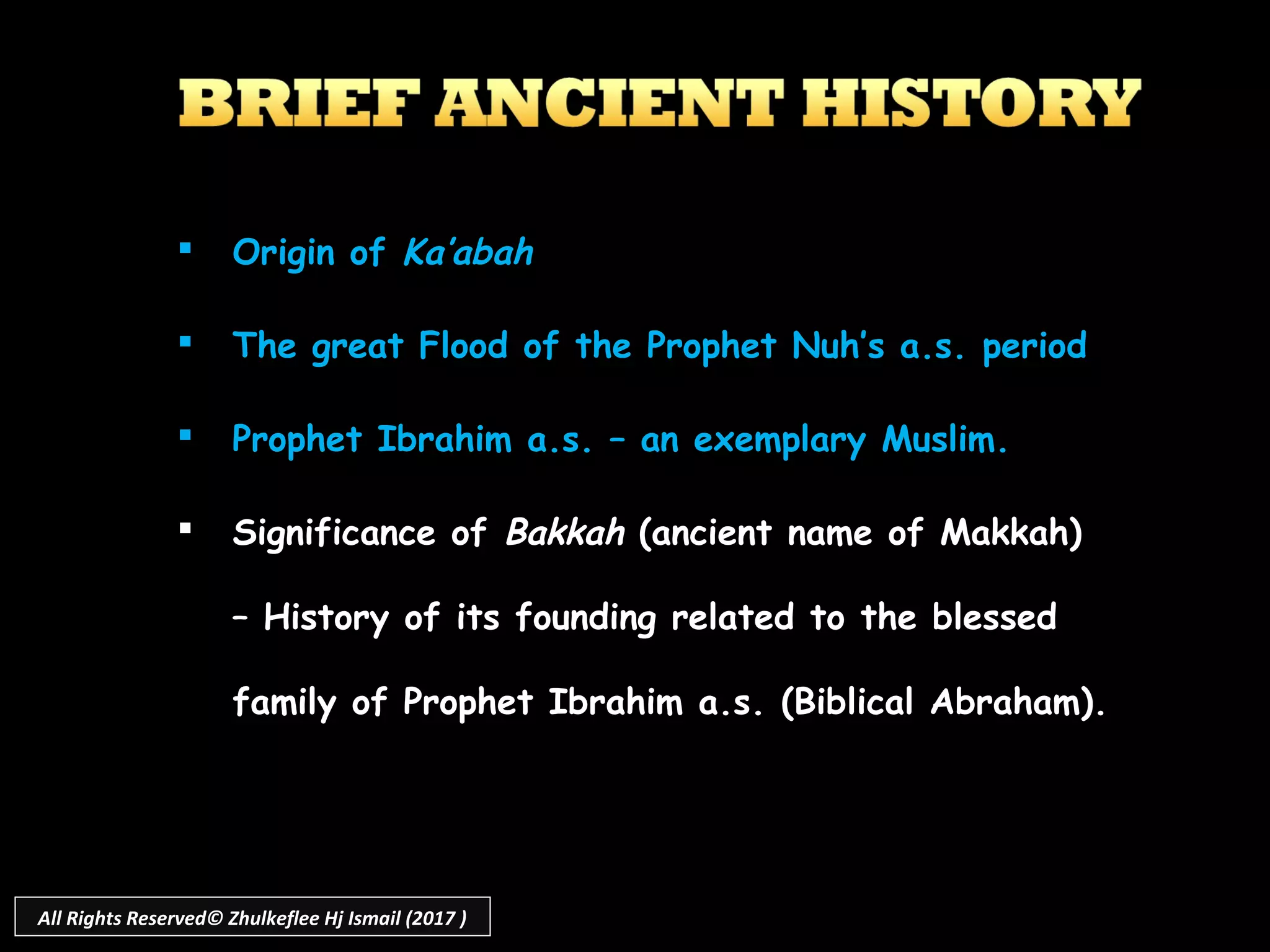  Origin of Ka’abah
 The great Flood of the Prophet Nuh’s a.s. period
 Prophet Ibrahim a.s. – an exemplary Muslim.
 Significance of Bakkah (ancient name of Makkah)
– History of its founding related to the blessed
family of Prophet Ibrahim a.s. (Biblical Abraham).
All Rights Reserved© Zhulkeflee Hj Ismail (2017 )
 