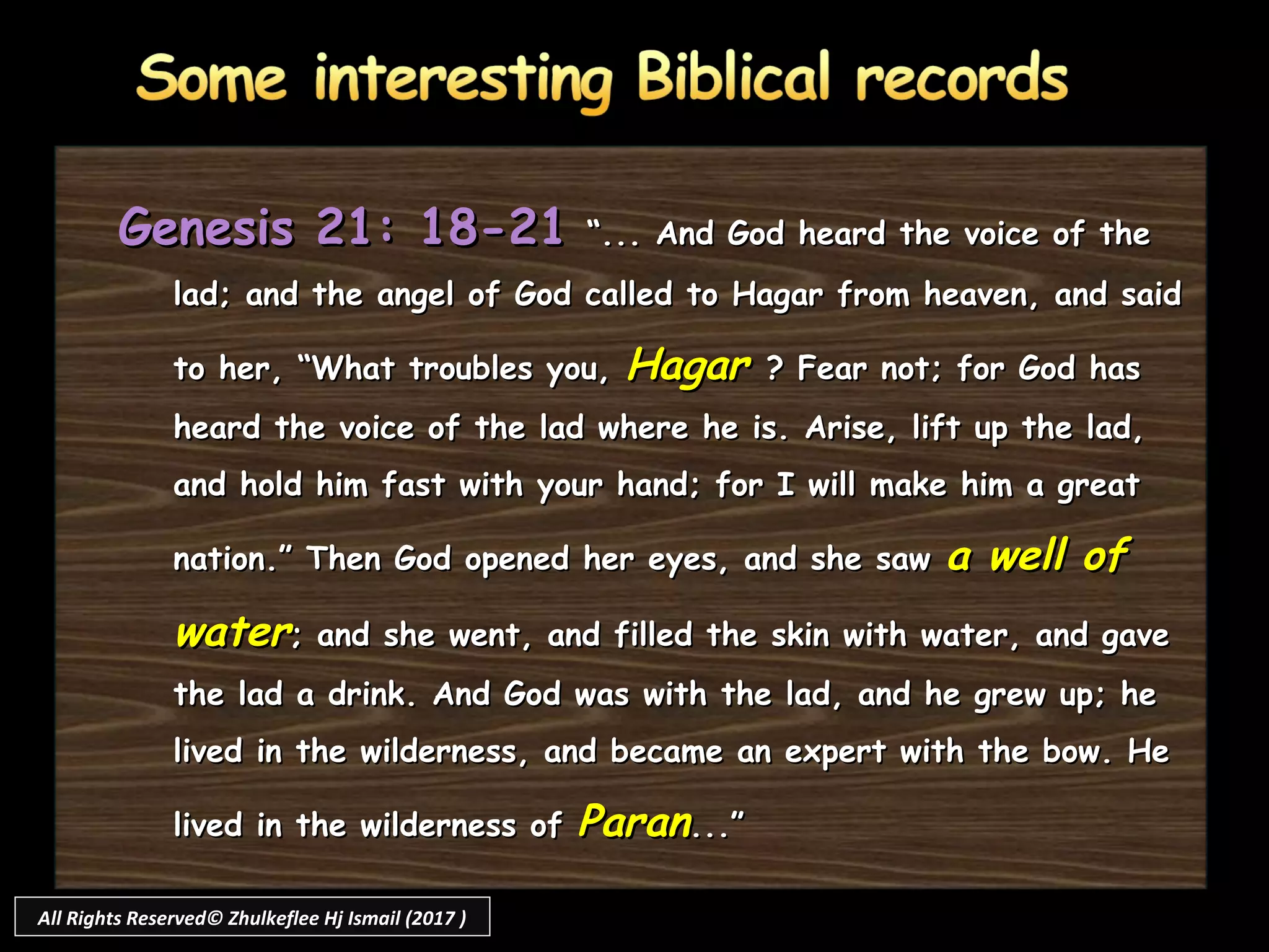 Genesis 21: 18-21Genesis 21: 18-21 “... And God heard the voice of the“... And God heard the voice of the
lad; and the angel of God called to Hagar from heaven, and saidlad; and the angel of God called to Hagar from heaven, and said
to her, “What troubles you,to her, “What troubles you, HagarHagar ? Fear not; for God has? Fear not; for God has
heard the voice of the lad where he is. Arise, lift up the lad,heard the voice of the lad where he is. Arise, lift up the lad,
and hold him fast with your hand; for I will make him a greatand hold him fast with your hand; for I will make him a great
nation.” Then God opened her eyes, and she sawnation.” Then God opened her eyes, and she saw a well ofa well of
waterwater; and she went, and filled the skin with water, and gave; and she went, and filled the skin with water, and gave
the lad a drink. And God was with the lad, and he grew up; hethe lad a drink. And God was with the lad, and he grew up; he
lived in the wilderness, and became an expert with the bow. Helived in the wilderness, and became an expert with the bow. He
lived in the wilderness oflived in the wilderness of ParanParan...”...”
All Rights Reserved© Zhulkeflee Hj Ismail (2017 )
 