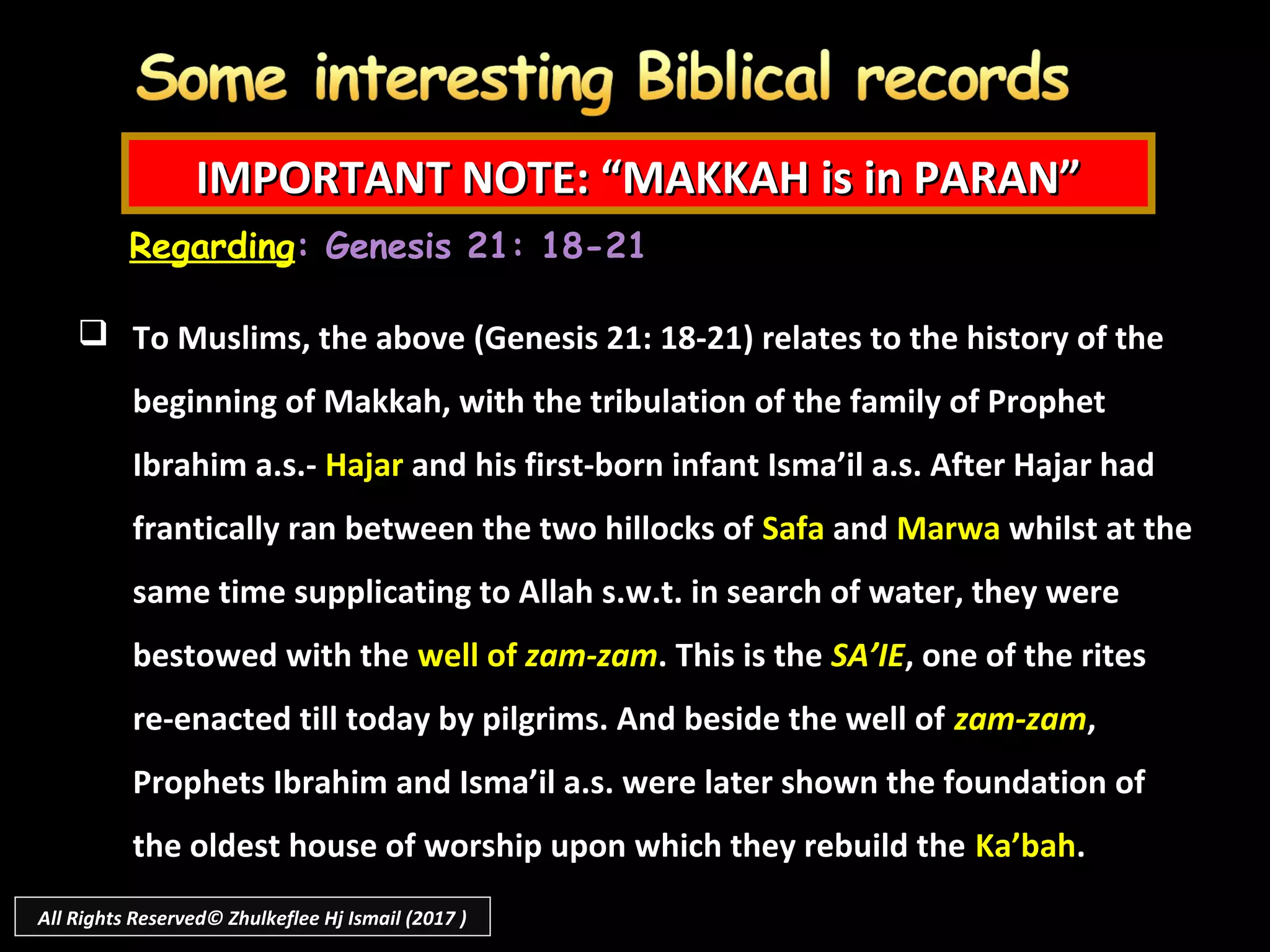 IMPORTANT NOTE: “MAKKAH is in PARAN”IMPORTANT NOTE: “MAKKAH is in PARAN”
 To Muslims, the above (Genesis 21: 18-21) relates to the history of the
beginning of Makkah, with the tribulation of the family of Prophet
Ibrahim a.s.- Hajar and his first-born infant Isma’il a.s. After Hajar had
frantically ran between the two hillocks of Safa and Marwa whilst at the
same time supplicating to Allah s.w.t. in search of water, they were
bestowed with the well of zam-zam. This is the SA’IE, one of the rites
re-enacted till today by pilgrims. And beside the well of zam-zam,
Prophets Ibrahim and Isma’il a.s. were later shown the foundation of
the oldest house of worship upon which they rebuild the Ka’bah.
Regarding: Genesis 21: 18-21
All Rights Reserved© Zhulkeflee Hj Ismail (2017 )
 