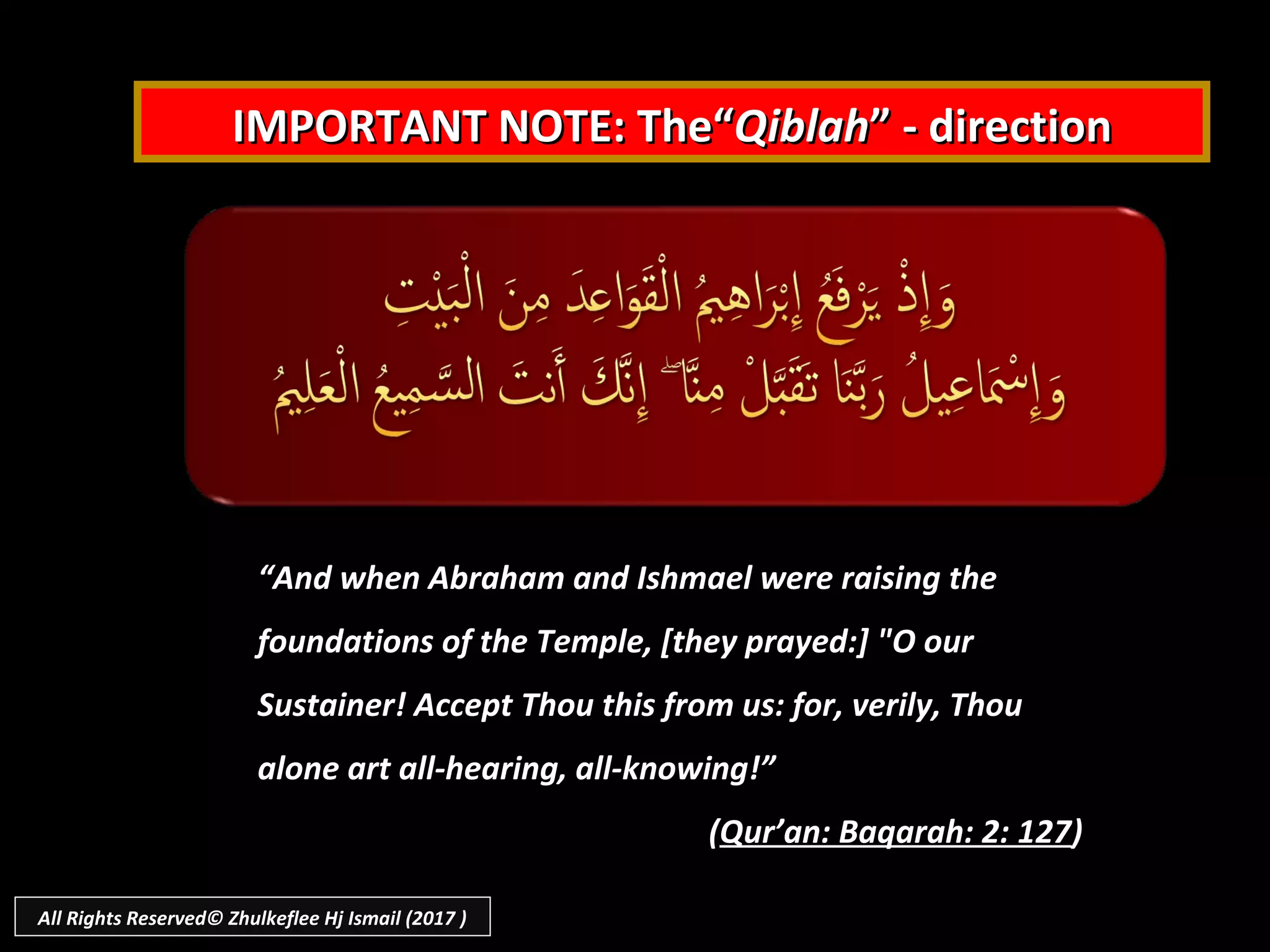 IMPORTANT NOTE: The“IMPORTANT NOTE: The“QiblahQiblah” - direction” - direction
““And when Abraham and Ishmael were raising theAnd when Abraham and Ishmael were raising the
foundations of the Temple, [they prayed:] "O ourfoundations of the Temple, [they prayed:] "O our
Sustainer! Accept Thou this from us: for, verily, ThouSustainer! Accept Thou this from us: for, verily, Thou
alone art all-hearing, all-knowing!”alone art all-hearing, all-knowing!”
((Qur’an: Baqarah: 2: 127Qur’an: Baqarah: 2: 127))
All Rights Reserved© Zhulkeflee Hj Ismail (2017 )
 