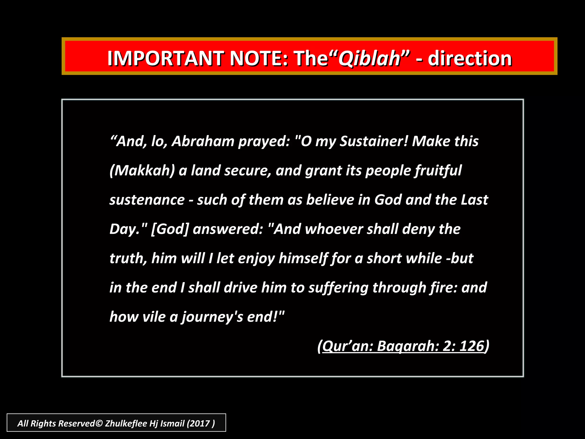 IMPORTANT NOTE: The“IMPORTANT NOTE: The“QiblahQiblah” - direction” - direction
““And, lo, Abraham prayed: "O my Sustainer! Make thisAnd, lo, Abraham prayed: "O my Sustainer! Make this
(Makkah) a land secure, and grant its people fruitful(Makkah) a land secure, and grant its people fruitful
sustenance - such of them as believe in God and the Lastsustenance - such of them as believe in God and the Last
Day." [God] answered: "And whoever shall deny theDay." [God] answered: "And whoever shall deny the
truth, him will I let enjoy himself for a short while -buttruth, him will I let enjoy himself for a short while -but
in the end I shall drive him to suffering through fire: andin the end I shall drive him to suffering through fire: and
how vile a journey's end!"how vile a journey's end!"
((Qur’an: Baqarah: 2: 126Qur’an: Baqarah: 2: 126))
All Rights Reserved© Zhulkeflee Hj Ismail (2017 )
 