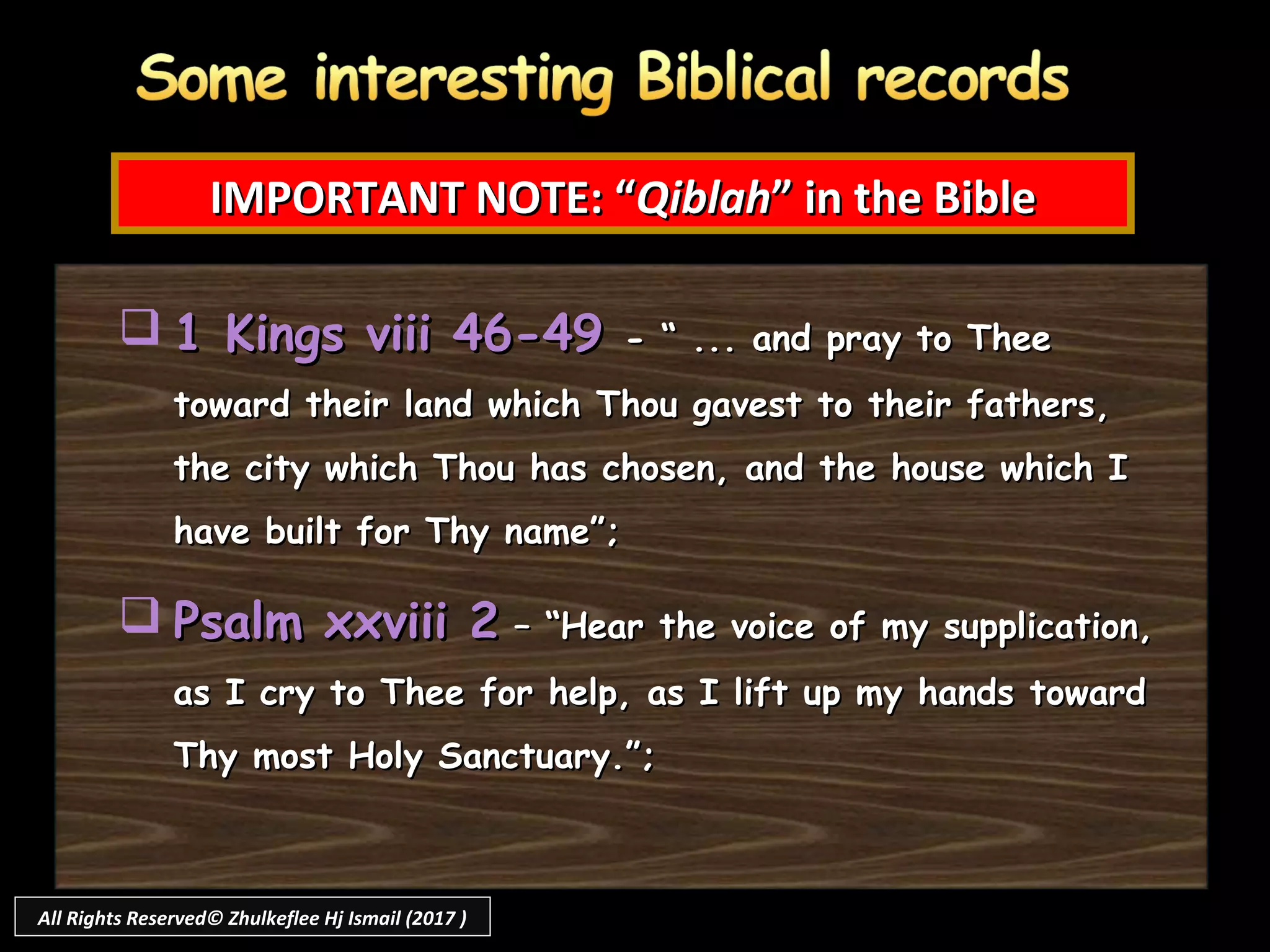 IMPORTANT NOTE: “IMPORTANT NOTE: “QiblahQiblah” in the Bible” in the Bible
 1 Kings viii 46-491 Kings viii 46-49 - “ ... and pray to Thee- “ ... and pray to Thee
toward their land which Thou gavest to their fathers,toward their land which Thou gavest to their fathers,
the city which Thou has chosen, and the house which Ithe city which Thou has chosen, and the house which I
have built for Thy name”;have built for Thy name”;
 Psalm xxviii 2Psalm xxviii 2 – “Hear the voice of my supplication,– “Hear the voice of my supplication,
as I cry to Thee for help, as I lift up my hands towardas I cry to Thee for help, as I lift up my hands toward
Thy most Holy Sanctuary.”;Thy most Holy Sanctuary.”;
All Rights Reserved© Zhulkeflee Hj Ismail (2017 )
 