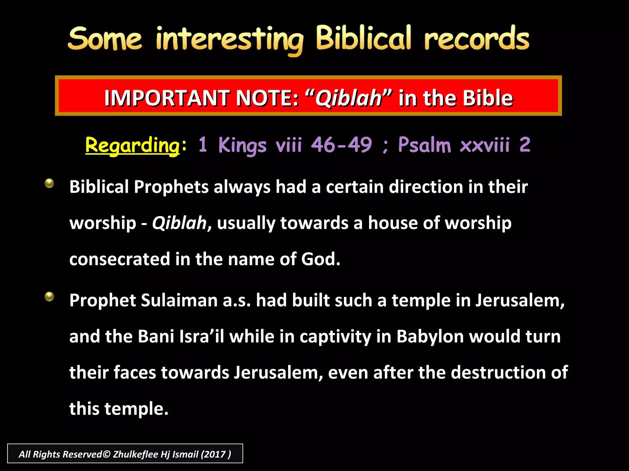 IMPORTANT NOTE: “IMPORTANT NOTE: “QiblahQiblah” in the Bible” in the Bible
Regarding: 1 Kings viii 46-49 ; Psalm xxviii 2
Biblical Prophets always had a certain direction in their
worship - Qiblah, usually towards a house of worship
consecrated in the name of God.
Prophet Sulaiman a.s. had built such a temple in Jerusalem,
and the Bani Isra’il while in captivity in Babylon would turn
their faces towards Jerusalem, even after the destruction of
this temple.
All Rights Reserved© Zhulkeflee Hj Ismail (2017 )
 