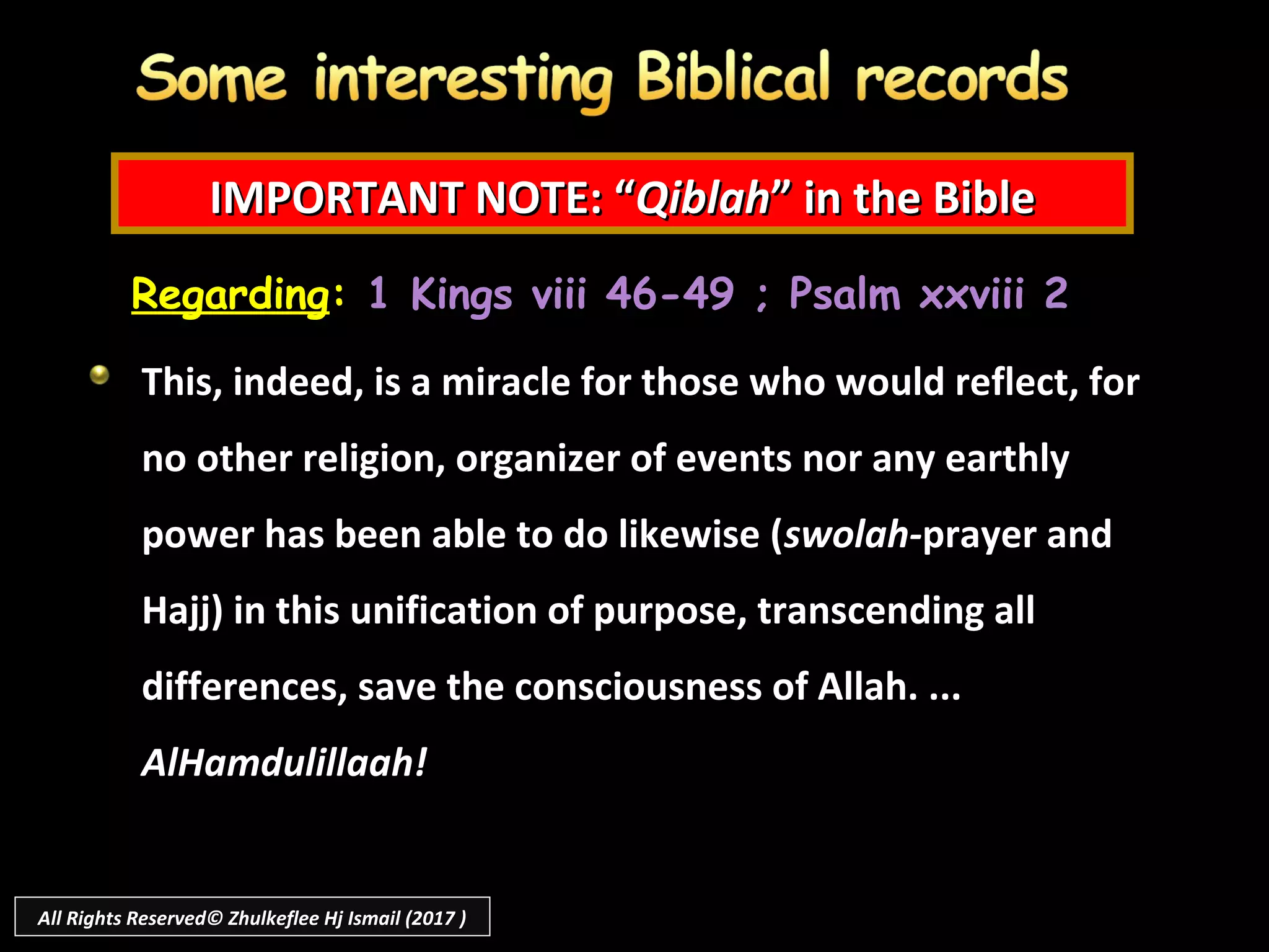 IMPORTANT NOTE: “IMPORTANT NOTE: “QiblahQiblah” in the Bible” in the Bible
Regarding: 1 Kings viii 46-49 ; Psalm xxviii 2
This, indeed, is a miracle for those who would reflect, for
no other religion, organizer of events nor any earthly
power has been able to do likewise (swolah-prayer and
Hajj) in this unification of purpose, transcending all
differences, save the consciousness of Allah. ...
AlHamdulillaah!
All Rights Reserved© Zhulkeflee Hj Ismail (2017 )
 
