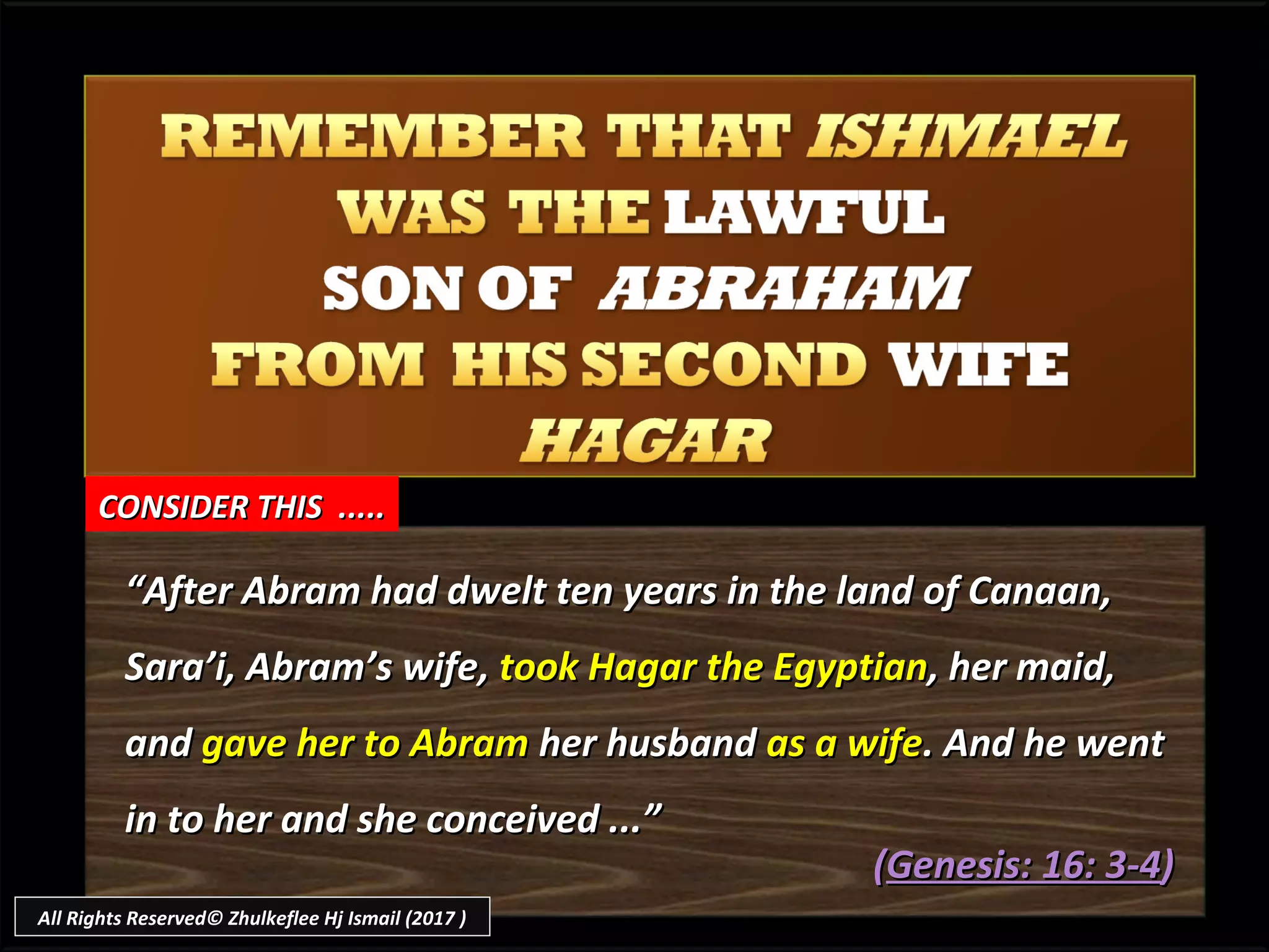 ““After Abram had dwelt ten years in the land of Canaan,After Abram had dwelt ten years in the land of Canaan,
Sara’i, Abram’s wifeSara’i, Abram’s wife,, took Hagar the Egyptiantook Hagar the Egyptian, her maid,, her maid,
andand gave her to Abramgave her to Abram her husbandher husband as a wifeas a wife. And he went. And he went
in to her and she conceived ...”in to her and she conceived ...”
((Genesis: 16: 3-4Genesis: 16: 3-4))
CONSIDER THIS .....CONSIDER THIS .....
All Rights Reserved© Zhulkeflee Hj Ismail (2017 )
 