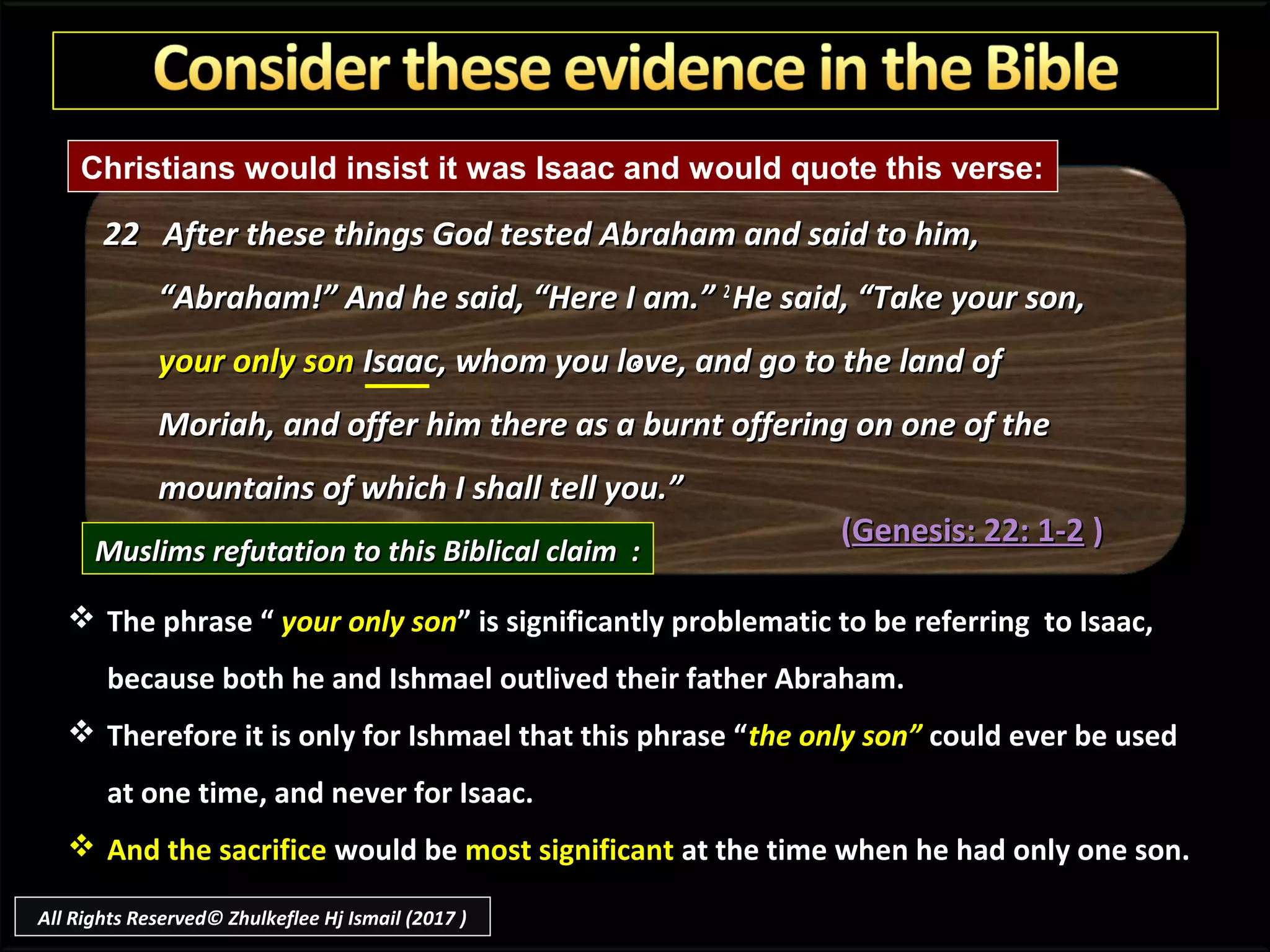 **
22 After these things God tested Abraham and said to him,22 After these things God tested Abraham and said to him,
“Abraham!” And he said, “Here I am.”“Abraham!” And he said, “Here I am.” 22
He said, “Take your son,He said, “Take your son,
your only sonyour only son Isaac, whom you love, and go to the land ofIsaac, whom you love, and go to the land of
Moriah, and offer him there as a burnt offering on one of theMoriah, and offer him there as a burnt offering on one of the
mountains of which I shall tell you.”mountains of which I shall tell you.”
((Genesis: 22: 1-2Genesis: 22: 1-2 ))
Muslims refutation to this Biblical claim :Muslims refutation to this Biblical claim :
 The phrase “ your only son” is significantly problematic to be referring to Isaac,
because both he and Ishmael outlived their father Abraham.
 Therefore it is only for Ishmael that this phrase “the only son” could ever be used
at one time, and never for Isaac.
 And the sacrifice would be most significant at the time when he had only one son.
Christians would insist it was Isaac and would quote this verse:
All Rights Reserved© Zhulkeflee Hj Ismail (2017 )
 
