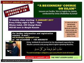IT CAN ALSO BE A
REFRESHER
COURSE FOR
MUSLIM PARENTS,
EDUCATORS, IN
CONTEMPORARY
SINGAPORE.
OPEN TO ALL
Using textbook & curriculum he has developed especially forUsing textbook & curriculum he has developed especially for
Muslim converts and young Adult English-speaking Muslims.Muslim converts and young Adult English-speaking Muslims.
““To seek knowledge is obligatory upon every Muslim (male & female)”To seek knowledge is obligatory upon every Muslim (male & female)”
THE FIRST LESSON SLIDES .......
18 weekly class starting: 6 JANUARY 2017
Every Friday night @ 8pm – 10pm
Wisma Indah, 450 Changi Road,
#02-00 next to Masjid Kassim
For further information and registrationFor further information and registration
contact Econtact E -mail :-mail :
ad.fardhayn.sg@gmail.comad.fardhayn.sg@gmail.com
or +65 81234669 / +65 96838279or +65 81234669 / +65 96838279
BATCH # 17 -JANUARY 2017 INTAKEBATCH # 17 -JANUARY 2017 INTAKE
UPDATED 13 JANUARY 2017UPDATED 13 JANUARY 2017
All Rights Reserved© Zhulkeflee Hj Ismail ( 2017 )
““A BEGINNERS’ COURSEA BEGINNERS’ COURSE
ON ISLAM”ON ISLAM”
Lessons on Fardhu ‘Ain in English for AdultsLessons on Fardhu ‘Ain in English for Adults
conducted by Ustaz Zhulkeflee Hj Ismailconducted by Ustaz Zhulkeflee Hj IsmailINTRODUCTION
INTRODUCTION
LESSON # 1B
LESSON # 1B
 