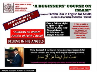 IN THE NAME OF ALLAH,
                     MOST
                    COMPASSIONATE,
                                             “A BEGINNERS’ COURSE ON
                    MOST MERCIFUL                             ISLAM”
                                          IL       Lessons on Fardhu ‘Ain in English for Adults
                                    R A-’
                       JIB
                                                                conducted by Ustaz Zhulkeflee Hj Ismail
                     F     #             5
                  H O N
              I T     O
         H AD
                 E SS                                       Every Friday night
                L                                           @ 8pm – 10pm
                                                                                             IT CAN ALSO BE A
                                                                                            REFRESHER COURSE
                                                            Wisma Indah, 450               FOR MUSLIM PARENTS,
                                                            Changi Road,                      EDUCATORS, IN
               “ARKAAN AL-IIMAN”                            #02-00 next to                   CONTEMPORARY
                                                            Masjid Kassim
              Articles of Faith / Belief                                                        SINGAPORE.
                                                                                                OPEN TO ALL

        BELIEVE IN HIS ANGELS

                                          Using textbook & curriculum he has developed especially for
                                          Muslim converts and young Adult English-speaking Muslims.



                                         “To seek knowledge is obligatory upon every Muslim (male & female)”

                                                                                         UPDATED MARCH 2013
All Rights Reserved© Zhulkeflee Hj Ismail (2013)                                         1
 