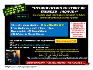 NG
NCI EW
OU
N
ANN OF A 14]
RT
20
STA RSE [
COU

Batch # 4

“INTRODUCTION TO STUDY OF
TAUHEED – (AQA’ID)”
Intermediate Level Islamic course in English for Adults
conducted by Ustaz Zhulkeflee Hj Ismail

18 weekly class starting: 15th JANUARY 2014
Every Wadnesday night @ 8pm – 10pm
Wisma Indah, 450 Changi Road,
#02-00 next to Masjid Kassim
For further information and registration
link
E -mail : ad.fardhayn.sg@gmail.com
or +65 81234669 / +65 96838279

IT CAN ALSO BE A
REFRESHER
COURSE FOR
MUSLIM PARENTS,
EDUCATORS, IN
CONTEMPORARY
SINGAPORE.
OPEN TO ALL

http://goo.gl/qFFrhT

Using text & curriculum he has developed especially for
Muslim converts and young Adult English-speaking Muslims.

“To seek knowledge is obligatory upon every Muslim (male & female)”

BRIEF EXPLANATION REGARDING THIS COURSE ...
All Rights Reserved © Zhulkeflee Hj Ismail (2014 )

 