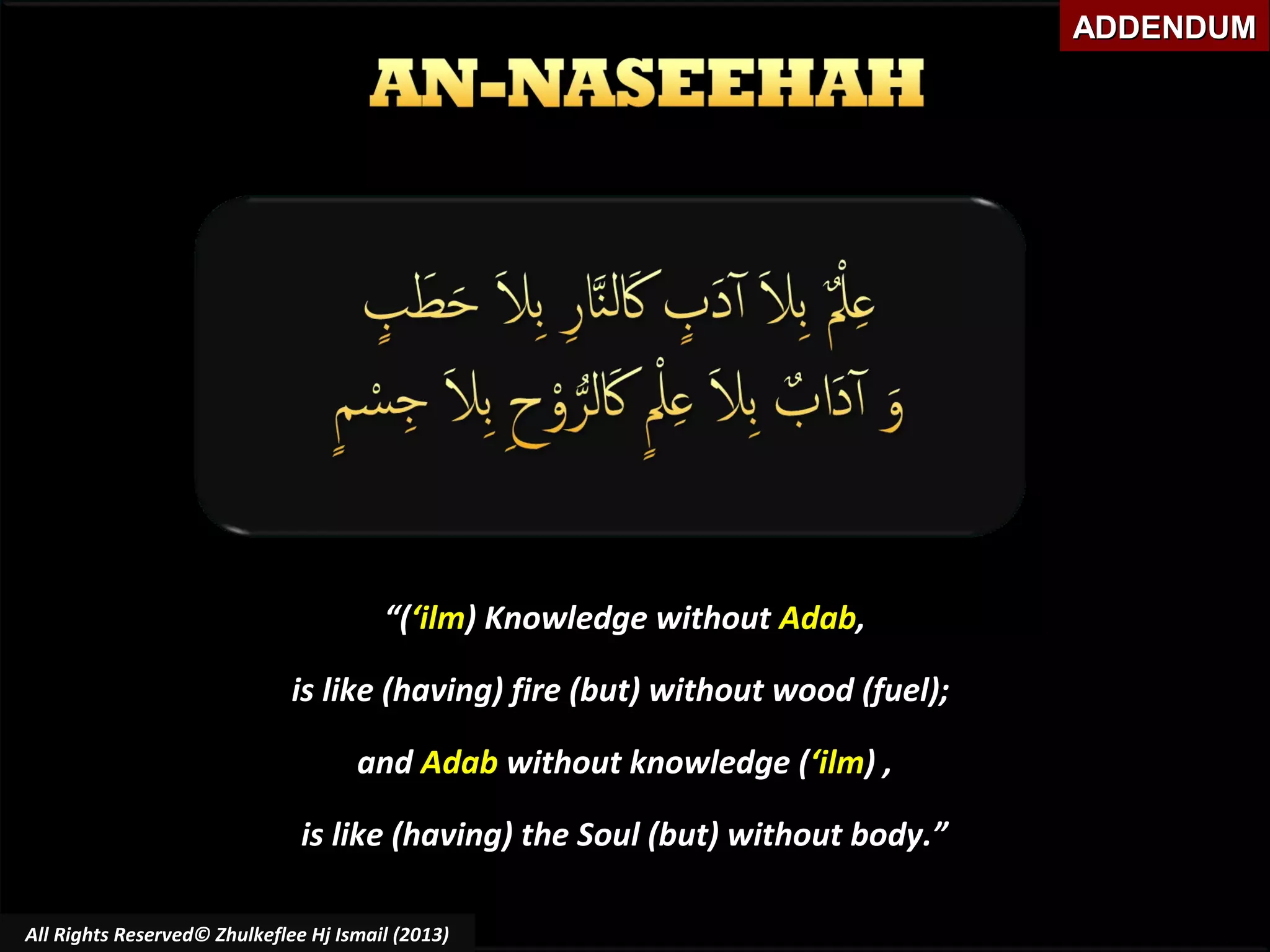 ADDENDUM

“(‘ilm) Knowledge without Adab,
is like (having) fire (but) without wood (fuel);
and Adab without knowledge (‘ilm) ,
is like (having) the Soul (but) without body.”
All Rights Reserved© Zhulkeflee Hj Ismail (2013)

 