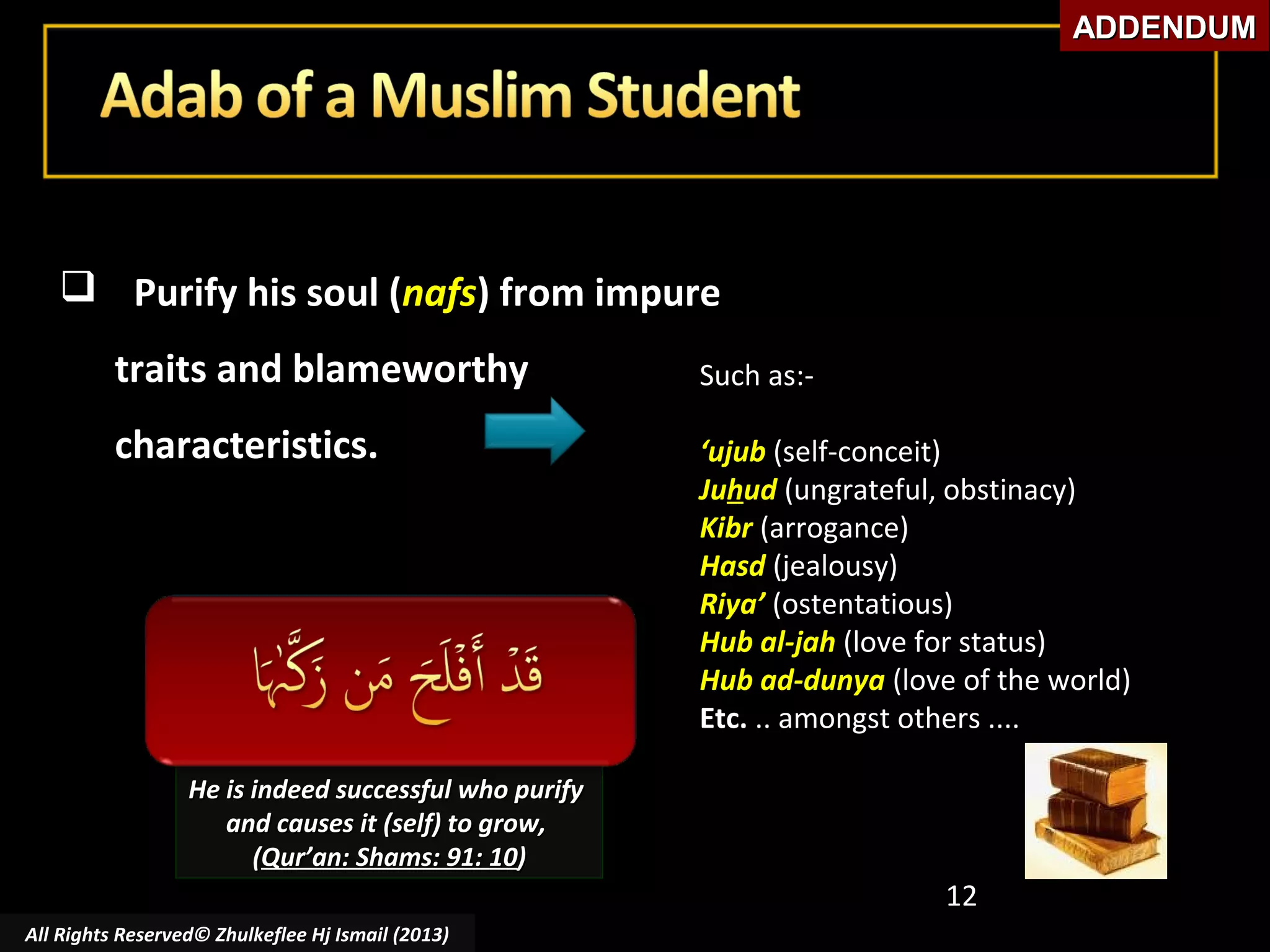 ADDENDUM

 Purify his soul (nafs) from impure
traits and blameworthy

Such as:-

characteristics.

‘ujub (self-conceit)
Juhud (ungrateful, obstinacy)
Kibr (arrogance)
Hasd (jealousy)
Riya’ (ostentatious)
Hub al-jah (love for status)
Hub ad-dunya (love of the world)
Etc. .. amongst others ....

He is indeed successful who purify
and causes it (self) to grow,
(Qur’an: Shams: 91: 10)

12
All Rights Reserved© Zhulkeflee Hj Ismail (2013)

 