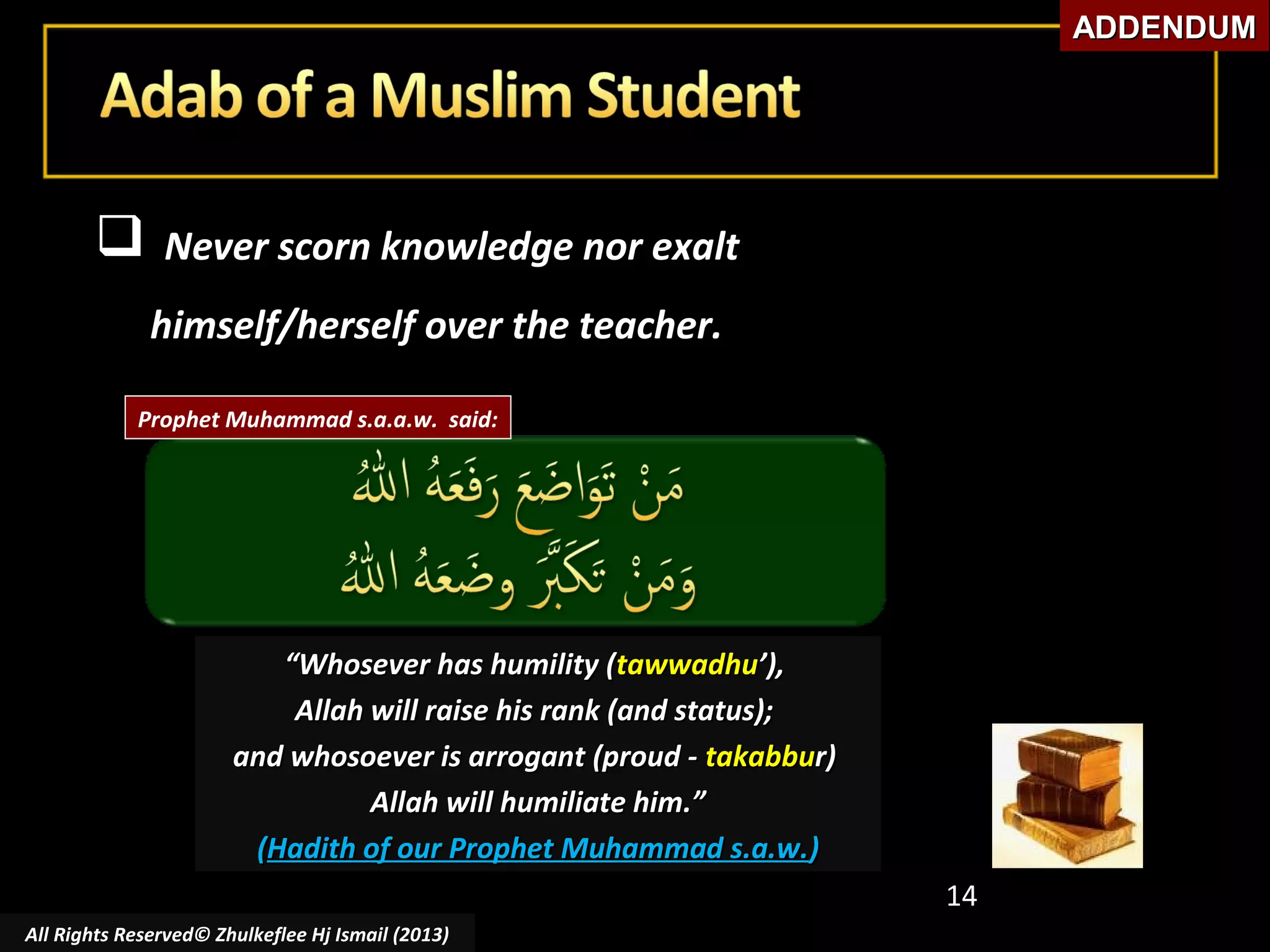 ADDENDUM



Never scorn knowledge nor exalt
himself/herself over the teacher.

Prophet Muhammad s.a.a.w. said:

“Whosever has humility (tawwadhu’),
Allah will raise his rank (and status);
and whosoever is arrogant (proud - takabbur)
Allah will humiliate him.”
(Hadith of our Prophet Muhammad s.a.w.)
14
All Rights Reserved© Zhulkeflee Hj Ismail (2013)

 