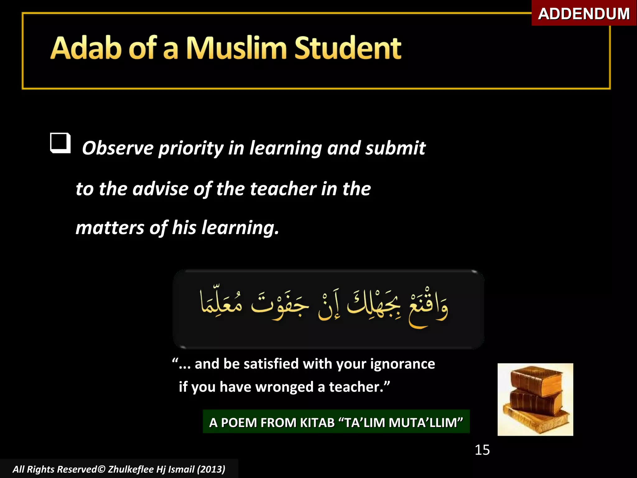 ADDENDUM



Observe priority in learning and submit
to the advise of the teacher in the
matters of his learning.

“... and be satisfied with your ignorance
if you have wronged a teacher.”
A POEM FROM KITAB “TA’LIM MUTA’LLIM”

15
All Rights Reserved© Zhulkeflee Hj Ismail (2013)

 