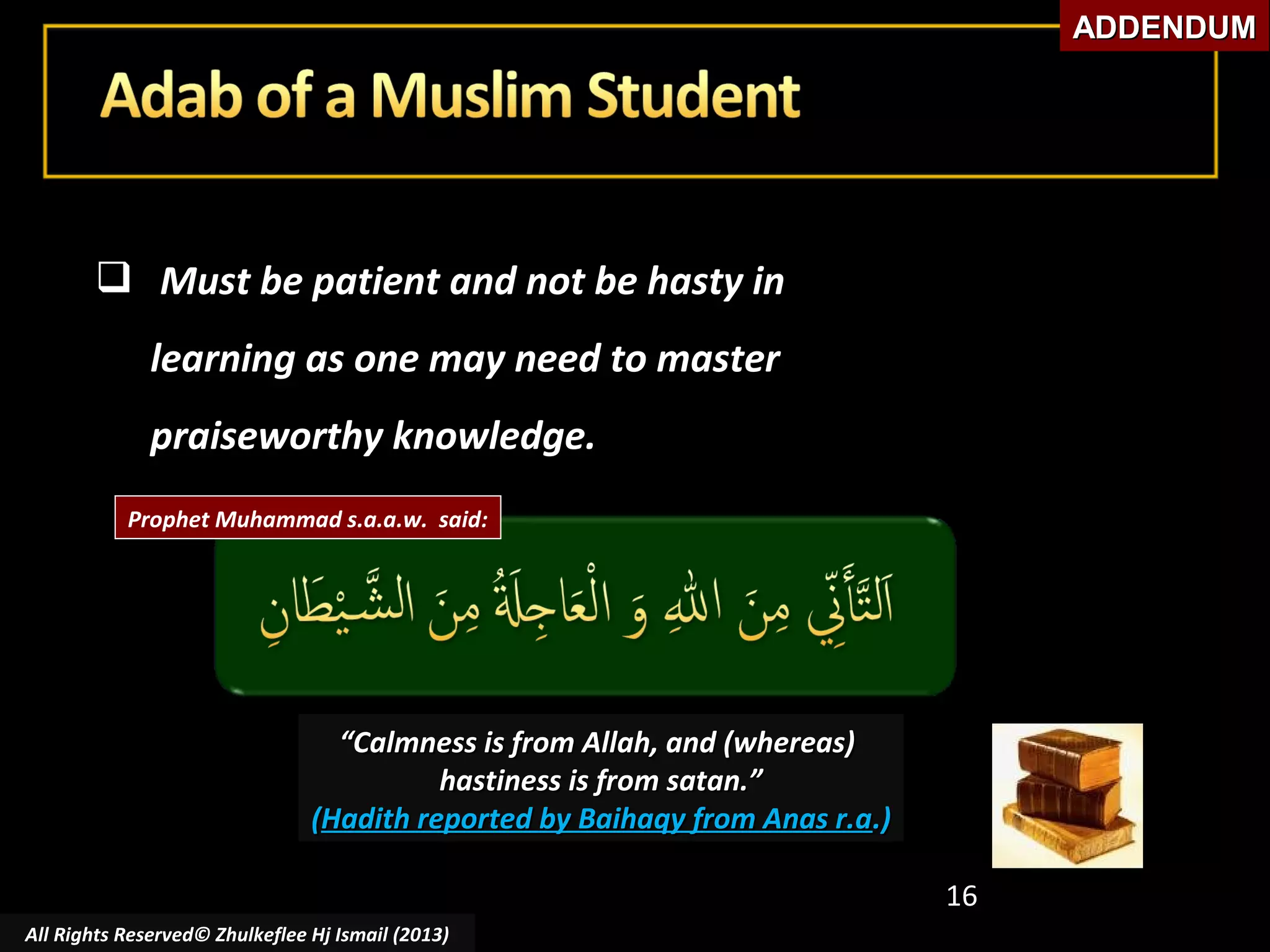 ADDENDUM

 Must be patient and not be hasty in
learning as one may need to master
praiseworthy knowledge.
Prophet Muhammad s.a.a.w. said:

“Calmness is from Allah, and (whereas)
hastiness is from satan.”
(Hadith reported by Baihaqy from Anas r.a.)
16
All Rights Reserved© Zhulkeflee Hj Ismail (2013)

 