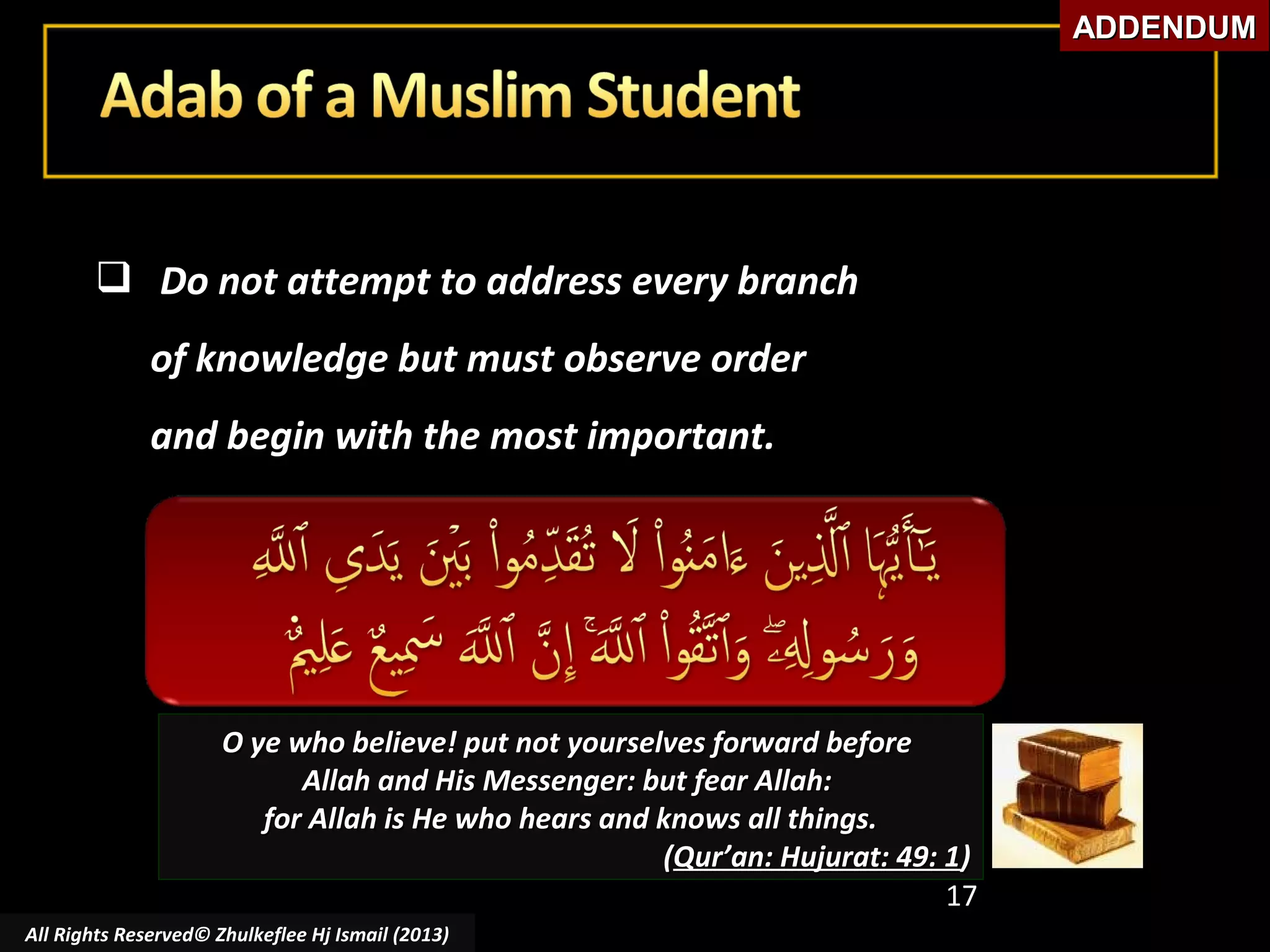ADDENDUM

 Do not attempt to address every branch
of knowledge but must observe order
and begin with the most important.

O ye who believe! put not yourselves forward before
Allah and His Messenger: but fear Allah:
for Allah is He who hears and knows all things.
(Qur’an: Hujurat: 49: 1)
17
All Rights Reserved© Zhulkeflee Hj Ismail (2013)

 